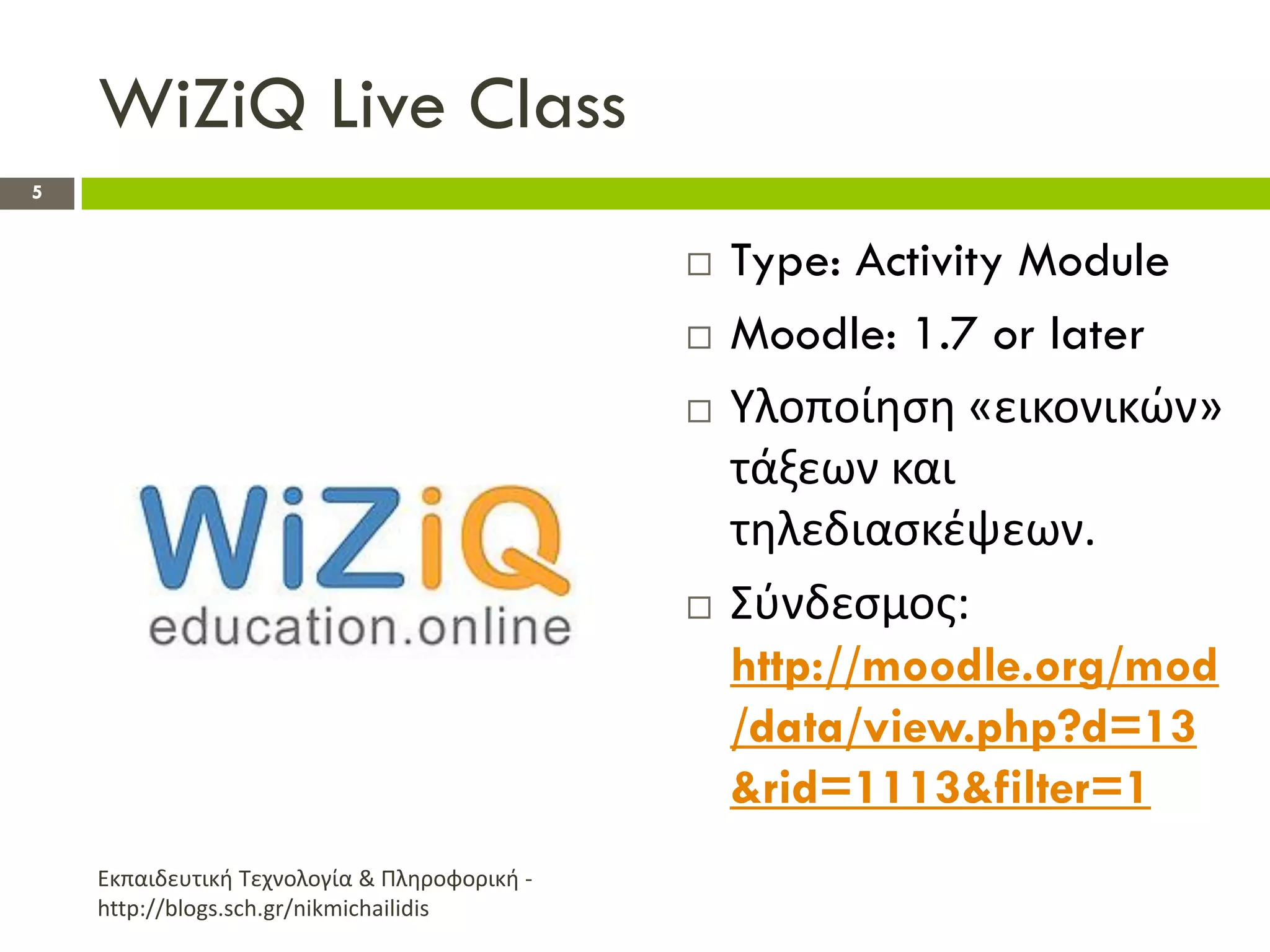 WiZiQ Live Class
5


                                                 Type: Activity Module
                                                 Moodle: 1.7 or later
                                                 Υλοποίθςθ «εικονικϊν»
                                                  τάξεων και
                                                  τθλεδιαςκζψεων.
                                                 Σφνδεςμοσ:
                                                  http://moodle.org/mod
                                                  /data/view.php?d=13
                                                  &rid=1113&filter=1
    Εκπαιδευτικι Τεχνολογία & Πλθροφορικι -
    http://blogs.sch.gr/nikmichailidis
 