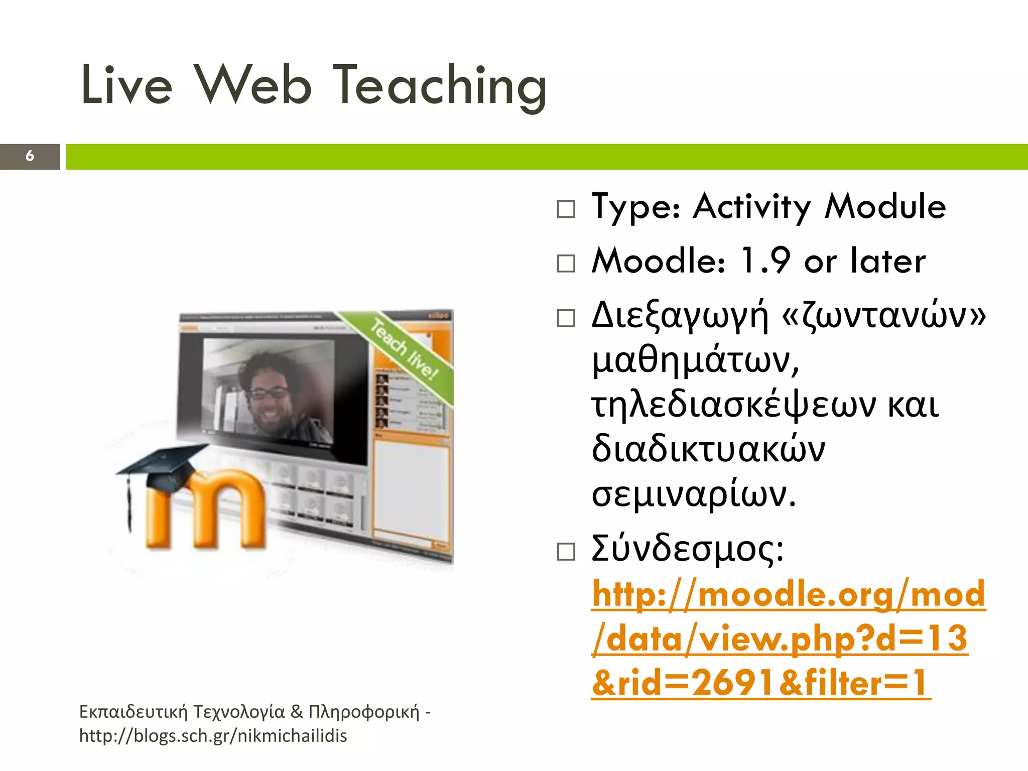Live Web Teaching
6


                                                 Type: Activity Module
                                                 Moodle: 1.9 or later
                                                 Διεξαγωγι «ηωντανϊν»
                                                  μακθμάτων,
                                                  τθλεδιαςκζψεων και
                                                  διαδικτυακϊν
                                                  ςεμιναρίων.
                                                 Σφνδεςμοσ:
                                                  http://moodle.org/mod
                                                  /data/view.php?d=13
                                                  &rid=2691&filter=1
    Εκπαιδευτικι Τεχνολογία & Πλθροφορικι -
    http://blogs.sch.gr/nikmichailidis
 