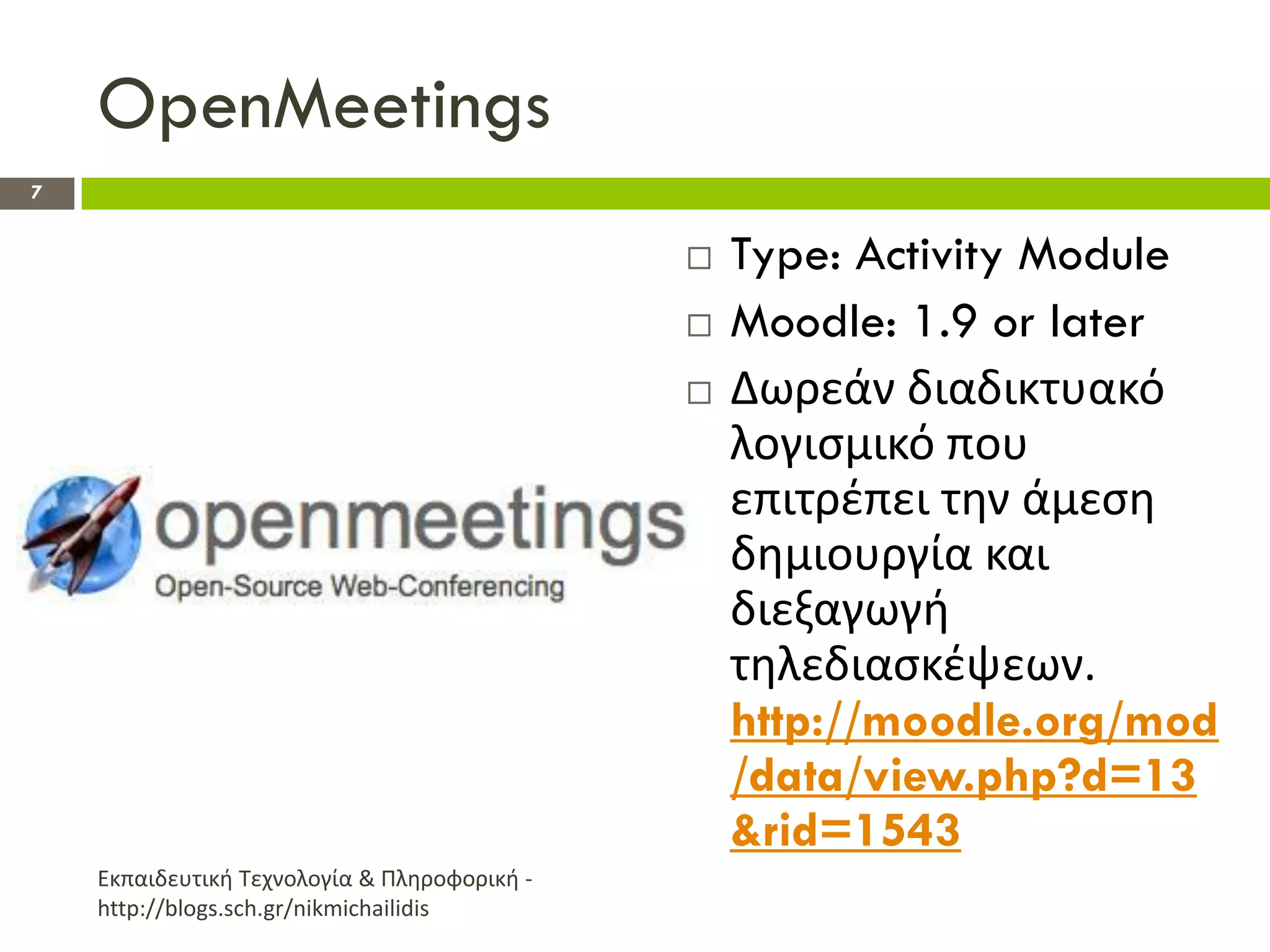 OpenMeetings
7


                                                 Type: Activity Module
                                                 Moodle: 1.9 or later
                                                 Δωρεάν διαδικτυακό
                                                  λογιςμικό που
                                                  επιτρζπει τθν άμεςθ
                                                  δθμιουργία και
                                                  διεξαγωγι
                                                  τθλεδιαςκζψεων.
                                                  http://moodle.org/mod
                                                  /data/view.php?d=13
                                                  &rid=1543
    Εκπαιδευτικι Τεχνολογία & Πλθροφορικι -
    http://blogs.sch.gr/nikmichailidis
 