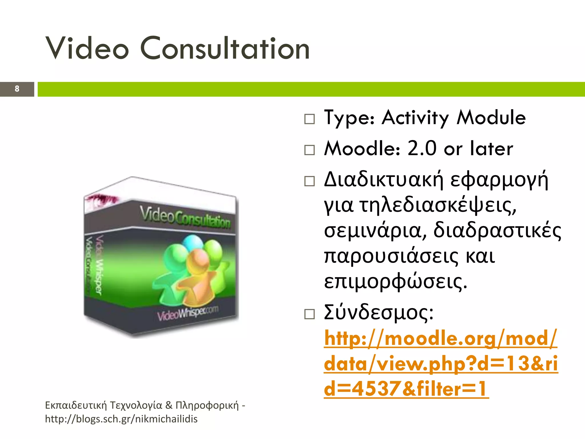 Video Consultation
8


                                                 Type: Activity Module
                                                 Moodle: 2.0 or later
                                                 Διαδικτυακι εφαρμογι
                                                  για τθλεδιαςκζψεισ,
                                                  ςεμινάρια, διαδραςτικζσ
                                                  παρουςιάςεισ και
                                                  επιμορφϊςεισ.
                                                 Σφνδεςμοσ:
                                                  http://moodle.org/mod/
                                                  data/view.php?d=13&ri
                                                  d=4537&filter=1
    Εκπαιδευτικι Τεχνολογία & Πλθροφορικι -
    http://blogs.sch.gr/nikmichailidis
 