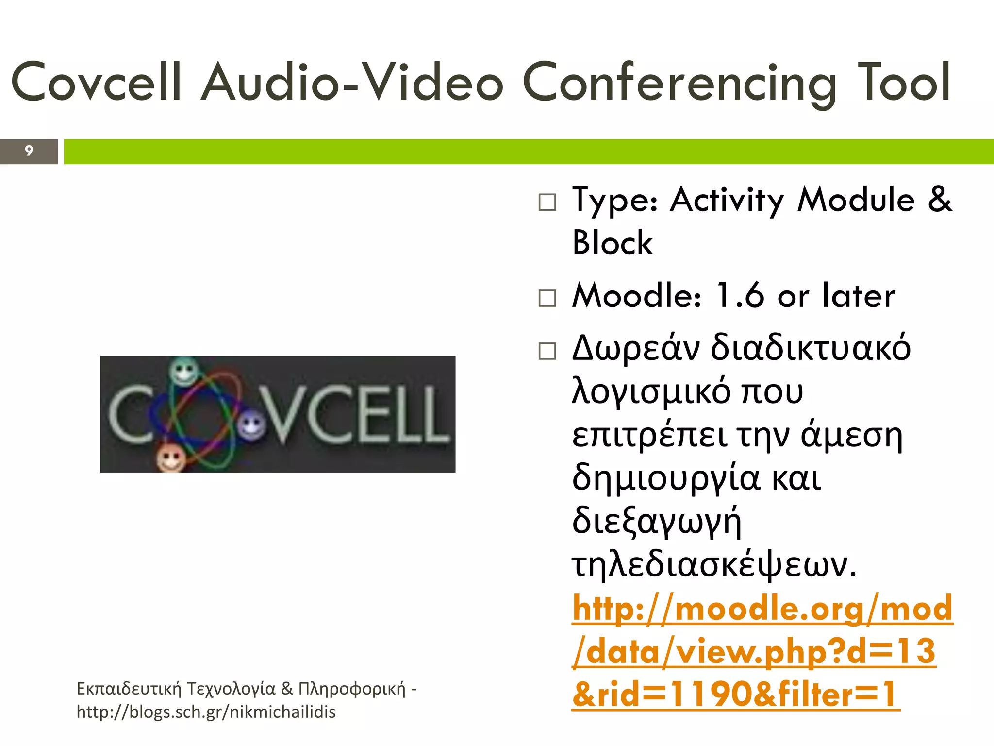 Covcell Audio-Video Conferencing Tool
9


                                                 Type: Activity Module &
                                                  Block
                                                 Moodle: 1.6 or later
                                                 Δωρεάν διαδικτυακό
                                                  λογιςμικό που
                                                  επιτρζπει τθν άμεςθ
                                                  δθμιουργία και
                                                  διεξαγωγι
                                                  τθλεδιαςκζψεων.
                                                  http://moodle.org/mod
                                                  /data/view.php?d=13
    Εκπαιδευτικι Τεχνολογία & Πλθροφορικι -
    http://blogs.sch.gr/nikmichailidis
                                                  &rid=1190&filter=1
 