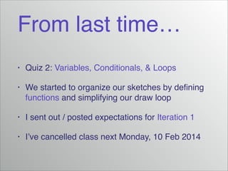 From last time…
•

Quiz 2: Variables, Conditionals, & Loops!

•

We started to organize our sketches by deﬁning
functions and simplifying our draw loop!

•

I sent out / posted expectations for Iteration 1!

•

I’ve cancelled class next Monday, 10 Feb 2014

 