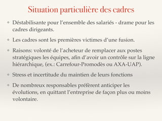 ❖ Déstabilisante pour l’ensemble des salariés - drame pour les
cadres dirigeants.
❖ Les cadres sont les premières victimes d’une fusion.
❖ Raisons: volonté de l’acheteur de remplacer aux postes
stratégiques les équipes, aﬁn d’avoir un contrôle sur la ligne
hiérarchique, (ex.: Carrefour-Promodès ou AXA-UAP).
❖ Stress et incertitude du maintien de leurs fonctions
❖ De nombreux responsables préfèrent anticiper les
évolutions, en quittant l’entreprise de façon plus ou moins
volontaire.
Situation particulière des cadres
 