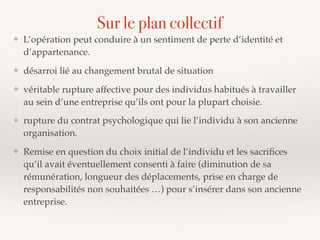 ❖ L’opération peut conduire à un sentiment de perte d’identité et
d’appartenance.
❖ désarroi lié au changement brutal de situation
❖ véritable rupture affective pour des individus habitués à travailler
au sein d’une entreprise qu’ils ont pour la plupart choisie.
❖ rupture du contrat psychologique qui lie l’individu à son ancienne
organisation.
❖ Remise en question du choix initial de l’individu et les sacriﬁces
qu’il avait éventuellement consenti à faire (diminution de sa
rémunération, longueur des déplacements, prise en charge de
responsabilités non souhaitées …) pour s’insérer dans son ancienne
entreprise.
Sur le plan collectif
 