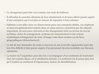 ❖ Ce changement peut être vécu comme une sorte de trahison.
❖ Il ofﬁcialise le caractère dérisoire de leur attachement et de leurs efforts passés auprès
d’une entreprise qui n’est plus en mesure de répondre à leurs attentes.
❖ Habitués à travailler dans un climat donné pour une entreprise dédiée, ces employés
se trouvent généralement insérés dans un autre univers caractérisé par des départs
importants, de nouveaux arrivants et des changements forts au niveau du travail
(rythmes, styles de management, systèmes de rémunération) et des actions
symboliques (changement de nom, d’image voire dans certains cas de lieux
géographiques (délocalisation)).
❖ Le fait de leur demander de croire à nouveau en une nouvelle organisation peut dès
lors être difﬁcile à faire passer auprès d’un personnel devenu incrédule aux discours
optimistes.
❖ La fusion ou l’acquisition peut dès lors s’accompagner d’un sentiment de frustration
chez des salariés déçus, où la désillusion domine. Ce sentiment est d’autant plus fort
qu’il traduit un sentiment d’impuissance, facteur de déstabilisation.
 