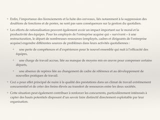 ❖ Enﬁn, l’importance des licenciements et la fuite des cerveaux, liés notamment à la suppression des
doublons de fonctions et de postes, ne sont pas sans conséquences sur la gestion du quotidien.
❖ Les efforts de rationalisation peuvent également avoir un impact important sur le moral et la
productivité des équipes. Pour les employés de l’entreprise acquise qui « survivent » à une
restructuration, le départ de nombreuses ressources (employés, cadres et dirigeants de l’entreprise
acquise) engendre différentes sources de problèmes dans leurs activités quotidiennes :
❖ une perte de compétences et d’expériences pour le nouvel ensemble qui nuit à l’efﬁcacité des
équipes,
❖ une charge de travail accrue, liée au manque de moyens mis en œuvre pour compenser certains
départs,
❖ une absence de repères liée au changement de cadre de référence et au développement de
nouvelles pratiques de travail.
❖ Ceci a pour effet principal de nuire à la qualité des prestations dans un climat de travail extrêmement
concurrentiel et de créer des freins élevés au transfert de ressources entre les deux sociétés.
❖ Cette situation peut également contribuer à renforcer les concurrents, particulièrement intéressés à
capter des hauts potentiels disposant d’un savoir faire distinctif directement exploitable par leur
organisation.
 