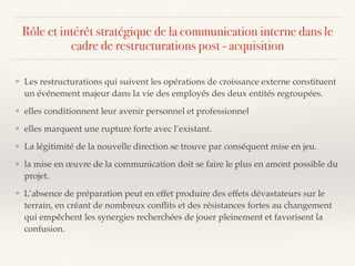 Rôle et intérêt stratégique de la communication interne dans le
cadre de restructurations post - acquisition
❖ Les restructurations qui suivent les opérations de croissance externe constituent
un événement majeur dans la vie des employés des deux entités regroupées.
❖ elles conditionnent leur avenir personnel et professionnel
❖ elles marquent une rupture forte avec l’existant.
❖ La légitimité de la nouvelle direction se trouve par conséquent mise en jeu.
❖ la mise en œuvre de la communication doit se faire le plus en amont possible du
projet.
❖ L’absence de préparation peut en effet produire des effets dévastateurs sur le
terrain, en créant de nombreux conﬂits et des résistances fortes au changement
qui empêchent les synergies recherchées de jouer pleinement et favorisent la
confusion.
 