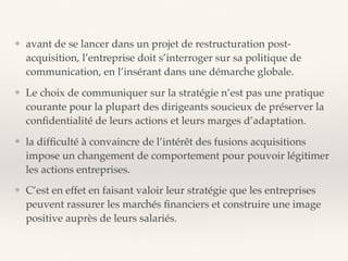 ❖ avant de se lancer dans un projet de restructuration post-
acquisition, l’entreprise doit s’interroger sur sa politique de
communication, en l’insérant dans une démarche globale.
❖ Le choix de communiquer sur la stratégie n’est pas une pratique
courante pour la plupart des dirigeants soucieux de préserver la
conﬁdentialité de leurs actions et leurs marges d’adaptation.
❖ la difﬁculté à convaincre de l’intérêt des fusions acquisitions
impose un changement de comportement pour pouvoir légitimer
les actions entreprises.
❖ C’est en effet en faisant valoir leur stratégie que les entreprises
peuvent rassurer les marchés ﬁnanciers et construire une image
positive auprès de leurs salariés.
 