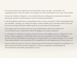 ❖ Il ne faut pas laisser les salariés du nouvel ensemble se faire une idée « personnelle » du
regroupement par le biais de médias, sans disposer de toute l’information et avec une vision réaliste.
❖ L’erreur de nombreux dirigeants : ont un double discours, distinguant communication interne (à
dominante sociale) et communication externe (à dominante ﬁnancière)
❖ la clé du problème réside dans la réconciliation entre ces deux contraintes. Il faut communiquer dans
son ensemble : expliquer aux salariés les lignes d’action durables que la nouvelle entité se ﬁxe pour
tirer sur une longue période le meilleur parti de ses atouts dans l’environnement.
❖ Cela suppose que les employés aient une vision sufﬁsamment claire des évolutions de
l’environnement pour comprendre l’intérêt stratégique de la fusion acquisition.
❖ en connaissant la réalité de la situation et donc les forces et les faiblesses de leur entreprise, ils sont
mieux à même d’apprécier les difﬁcultés futures du nouvel ensemble et les choix stratégiques
qu’elles entraînent (politiques de recentrage sur certains métiers ou certaines marques, de la volonté
d’internationalisation, du renforcement de la compétitivité, du développement de l’innovation, etc.).
❖ Il faut en effet éviter que ces actions ne soient perçues comme des choix arbitraires ou politiques. Un
effort important doit être consacré à légitimer ces choix au regard des caractéristiques de
l’environnement et des déﬁs professionnels à venir.
 