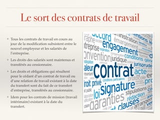 Le sort des contrats de travail
❖ Tous les contrats de travail en cours au
jour de la modiﬁcation subsistent entre le
nouvel employeur et les salariés de
l’entreprise.
❖ Les droits des salariés sont maintenus et
transférés au cessionnaire.
❖ Les droits et obligations qui résultent
pour le cédant d’un contrat de travail ou
d’une relation de travail existant à la date
du transfert sont du fait de ce transfert
d’entreprise, transférés au cessionnaire.
❖ Idem pour les contrats de mission (travail
intérimaire) existant à la date du
transfert.
 