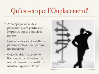 Qu’est-ce que l’Ouplacement?
❖ Accompagnement des
personnes ayant perdu leur
emploi ou sur le point de le
perdre
❖ Ensemble des services offerts
par un employeur ou par un
intermédiaire.
❖ Objectif: aide à accepter le
licenciement et à trouver un
nouvel emploi convenable de
manière rapide et efﬁcace.
 