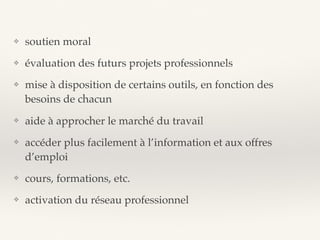 ❖ soutien moral
❖ évaluation des futurs projets professionnels
❖ mise à disposition de certains outils, en fonction des
besoins de chacun
❖ aide à approcher le marché du travail
❖ accéder plus facilement à l’information et aux offres
d’emploi
❖ cours, formations, etc.
❖ activation du réseau professionnel
 