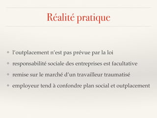 Réalité pratique
❖ l’outplacement n’est pas prévue par la loi
❖ responsabilité sociale des entreprises est facultative
❖ remise sur le marché d’un travailleur traumatisé
❖ employeur tend à confondre plan social et outplacement
 