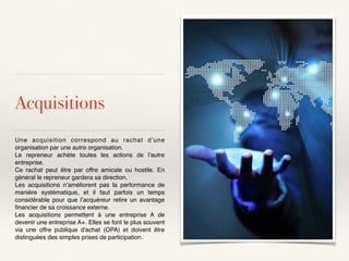 Acquisitions
Une acquisition correspond au rachat d’une
organisation par une autre organisation.
Le repreneur achète toutes les actions de l’autre
entreprise.
Ce rachat peut être par offre amicale ou hostile. En
général le repreneur gardera sa direction.
Les acquisitions n’améliorent pas la performance de
manière systématique, et il faut parfois un temps
considérable pour que l’acquéreur retire un avantage
ﬁnancier de sa croissance externe.
Les acquisitions permettent à une entreprise A de
devenir une entreprise A+. Elles se font le plus souvent
via une offre publique d'achat (OPA) et doivent être
distinguées des simples prises de participation.
 