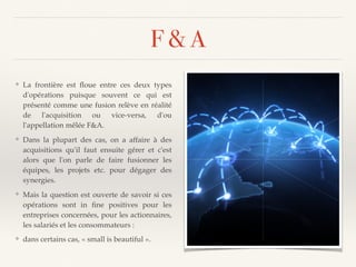 F & A
❖ La frontière est ﬂoue entre ces deux types
d'opérations puisque souvent ce qui est
présenté comme une fusion relève en réalité
de l'acquisition ou vice-versa, d'ou
l'appellation mêlée F&A.
❖ Dans la plupart des cas, on a affaire à des
acquisitions qu'il faut ensuite gérer et c'est
alors que l'on parle de faire fusionner les
équipes, les projets etc. pour dégager des
synergies.
❖ Mais la question est ouverte de savoir si ces
opérations sont in ﬁne positives pour les
entreprises concernées, pour les actionnaires,
les salariés et les consommateurs :
❖ dans certains cas, « small is beautiful ».
 