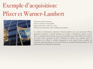 Industrie pharmaceutique
Date de création: 19 juin 2000
Siège social: New York, NY - USA
Montant de l'opération : 88,77 milliards de dollars
Le rachat du laboratoire américain Warner-Lambert par son concurrent Pﬁzer,
également américain, a donné naissance au numéro 1 mondial du secteur. A cette
date, la capitalisation boursière du nouvel ensemble pesait 302 milliards de dollars,
au terme d'une opération de 88,77 milliards de dollar. Une semaine après la
ﬁnalisation du rachat, la société inaugurait le plus grand centre mondial de
recherche pharmaceutique, un site de 5,8 hectares rassemblant 800 chercheurs et 120
laboratoires dans l'Etat du Connecticut.
Exemple d’acquisition:
Pfizer et Warner-Lambert
 