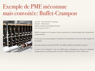 Activité : instruments de musique
Effectifs : 280 salariés
Chiffre d'affaires: 40 millions d'euros
Part à l'export : 86,7 %
Buffet-Crampon est la marque la plus renommée au monde auprès des clarinettistes
professionnels ».
Il n'est pas rare qu'un pupitre d'orchestre de clarinettistes soit tout entier équipé de
la marque.
Du coup, selon les années, 80 à 85% du chiffre d'affaires est réalisé à l'export.
Le prix d'une clarinette ? Sur les 24.000 pièces fabriquées en France et destinées
uniquement aux professionnels, les tarifs s'échelonnent de 1.700 à 4.600 euros.
Exemple de PME méconnue
mais convoitée: Buffet-Crampon
 