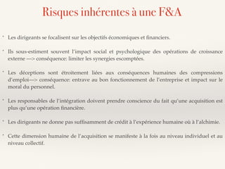* Les dirigeants se focalisent sur les objectifs économiques et ﬁnanciers.
* Ils sous-estiment souvent l’impact social et psychologique des opérations de croissance
externe —> conséquence: limiter les synergies escomptées.
* Les déceptions sont étroitement liées aux conséquences humaines des compressions
d’emploi—> conséquence: entrave au bon fonctionnement de l’entreprise et impact sur le
moral du personnel.
* Les responsables de l’intégration doivent prendre conscience du fait qu’une acquisition est
plus qu’une opération ﬁnancière.
* Les dirigeants ne donne pas sufﬁsamment de crédit à l’expérience humaine où à l’alchimie.
* Cette dimension humaine de l’acquisition se manifeste à la fois au niveau individuel et au
niveau collectif.
Risques inhérentes à une F&A
 