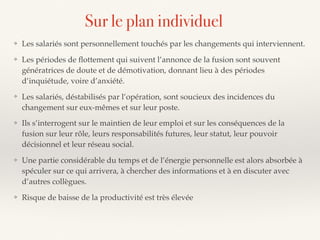 ❖ Les salariés sont personnellement touchés par les changements qui interviennent.
❖ Les périodes de ﬂottement qui suivent l’annonce de la fusion sont souvent
génératrices de doute et de démotivation, donnant lieu à des périodes
d’inquiétude, voire d’anxiété.
❖ Les salariés, déstabilisés par l’opération, sont soucieux des incidences du
changement sur eux-mêmes et sur leur poste.
❖ Ils s’interrogent sur le maintien de leur emploi et sur les conséquences de la
fusion sur leur rôle, leurs responsabilités futures, leur statut, leur pouvoir
décisionnel et leur réseau social.
❖ Une partie considérable du temps et de l’énergie personnelle est alors absorbée à
spéculer sur ce qui arrivera, à chercher des informations et à en discuter avec
d’autres collègues.
❖ Risque de baisse de la productivité est très élevée
Sur le plan individuel
 