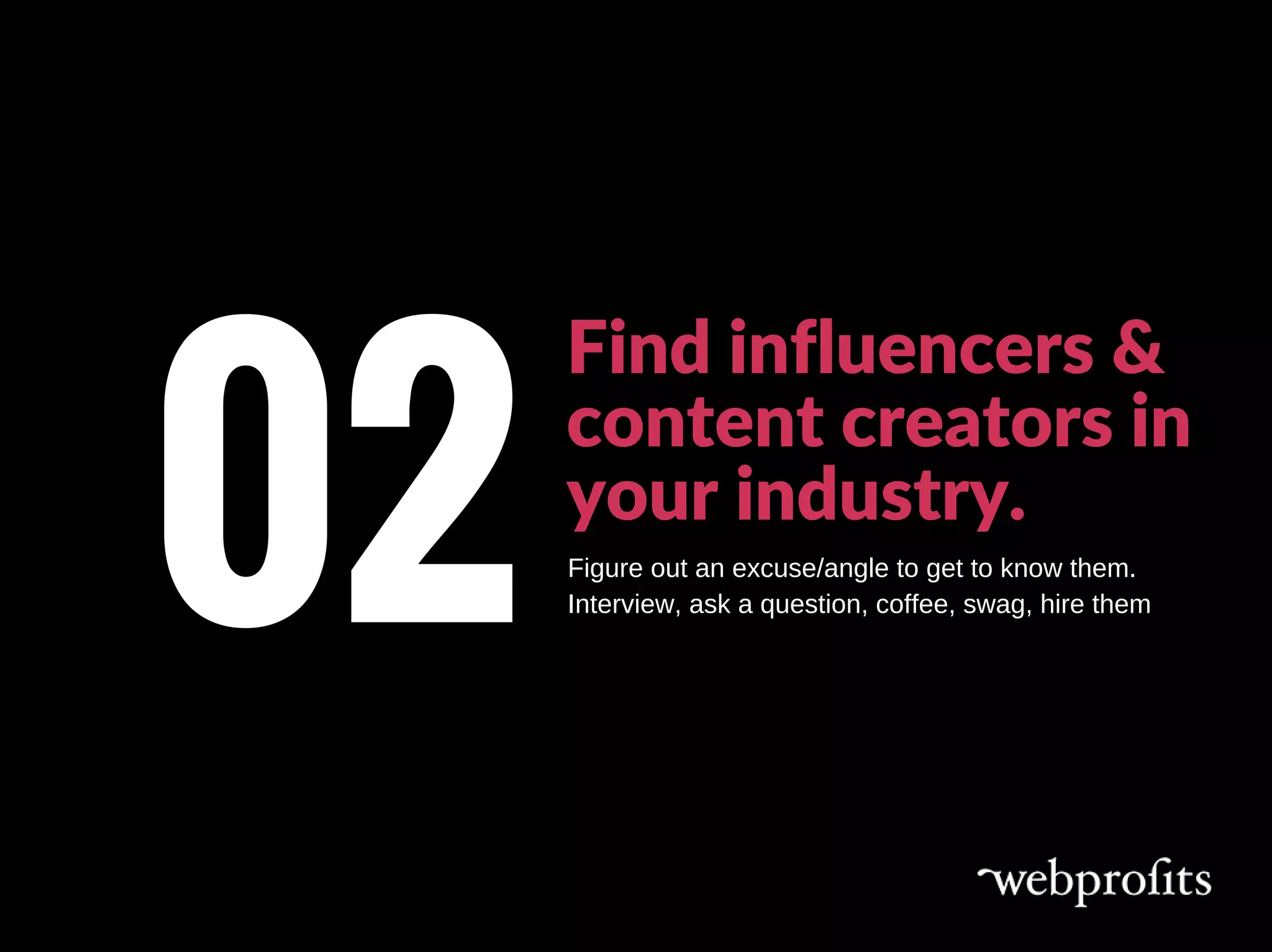 Find influencers &
content creators in
your industry.
02Figure out an excuse/angle to get to know them.
Interview, ask a question, coffee, swag, hire them
 