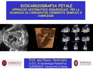 ECOCARDIOGRAFIA FETALE
APPROCCIO SISTEMATICO SEQUENZIALE PER LA
DIAGNOSI DI CARDIOPATIE CONGENITE SEMPLICI E
COMPLESSE
Prof. ssa Flavia Ventriglia
U.O.C. di Cardiologia Pediatrica
“SAPIENZA“ Università di Roma
 