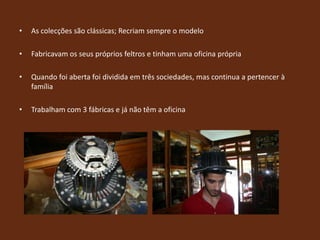 As colecções são clássicas; Recriam sempre o modeloFabricavam os seus próprios feltros e tinham uma oficina própriaQuando foi aberta foi dividida em três sociedades, mas continua a pertencer à famíliaTrabalham com 3 fábricas e já não têm a oficina