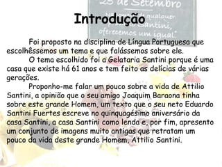 Introdução	Foi proposto na disciplina de Língua Portuguesa que escolhêssemos um tema e que falássemos sobre ele.	O tema escolhido foi a Gelataria Santini porque é uma casa que existe há 61 anos e tem feito as delícias de várias gerações.Proponho-me falar um pouco sobre a vida de Attilio Santini, a opinião que o seu amigo Joaquim Baraona tinha sobre este grande Homem, um texto que o seu neto Eduardo Santini Fuertes escreve no quinquagésimo aniversário da casa Santini, a casa Santini como lenda e, por fim, apresento um conjunto de imagens muito antigas que retratam um pouco da vida deste grande Homem, Attilio Santini.