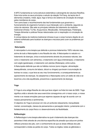 A MTC fundamenta-se numa estrutura sistemática e abrangente de natureza filosófica.
Esta inclui entre os seus princípios o estudo da relação Yin/Yang, da teoria dos 5
elementos (madeira, metal, água, fogo e terra) e do sistema de circulação de energia
pelos meridianos do corpo.
Tem como base o reconhecimento das leis fundamentais que governam o
funcionamento do organismo humano e sua interacção com o ambiente, segundo os
ciclos da natureza. São sete os principais métodos de tratamento da medicina
tradicional chinesa: Tui Na, Acupunctura, Moxabustão, Ventosoterapia, Fitoterapia,
Terapia Alimentar e práticas físicas relacionadas com a respiração e à circulação de
energia.
A crença básica da medicina tradicional chinesa é que o corpo humano dispõe de um
sistema sofisticado para localizar as doenças e recursos para curar os problemas por
si mesmo.

Naturopatia
A naturopatia é uma terapia que defende e promove tratamentos 100% naturais mas,
acima de tudo a Naturopatia é uma filosofia de vida. A Naturopatia é o estudo e o
tratamento de doenças, única e exclusivamente através de processos naturais, tais
como o tratamento com alimentos, o tratamento com água (hidroterapia), o tratamento
com argila (geoterapia), o tratamento com plantas (fitoterapia), entre outros.
A Naturopatia defende que são os hábitos nocivos (sono irregular, alimentação
desequilibrada, consumo de tabaco, álcool ou drogas) que levam à acumulação de
toxinas no corpo, o que leva ao seu mau funcionamento, e consequentemente ao
aparecimento de doenças. Ao adoptarmos a Naturopatia como um estilo de vida e se
levarmos uma vida equilibrada, prevenimos o aparecimento de doenças.


Yoga

O Yoga é uma antiga filosofia de vida que teve origem na Índia há mais de 5000. Yoga
significa união e através dos seus exercícios conseguimos unir o nosso corpo, a nossa
mente e as nossas emoções para que sejamos capazes de agir de acordo com os
nossos pensamentos e sentimentos.
O objectivo do Yoga é provocar em nós um profundo relaxamento, tranquilidade
mental, concentração, clareza de pensamentos e percepção interior, juntamente com o
fortalecimento do corpo físico e o desenvolvimento da flexibilidade.

Reflexologia:
A Reflexologia é uma terapia alternativa na qual o tratamento das doenças dos
pacientes é feito através de uma técnica específica de pressão que actua em pontos
reflexos precisos dos pés, com o conhecimento de que as áreas reflexas dos pés
correspondem a todas as partes do corpo. Todos os órgãos, todas as glândulas e
 