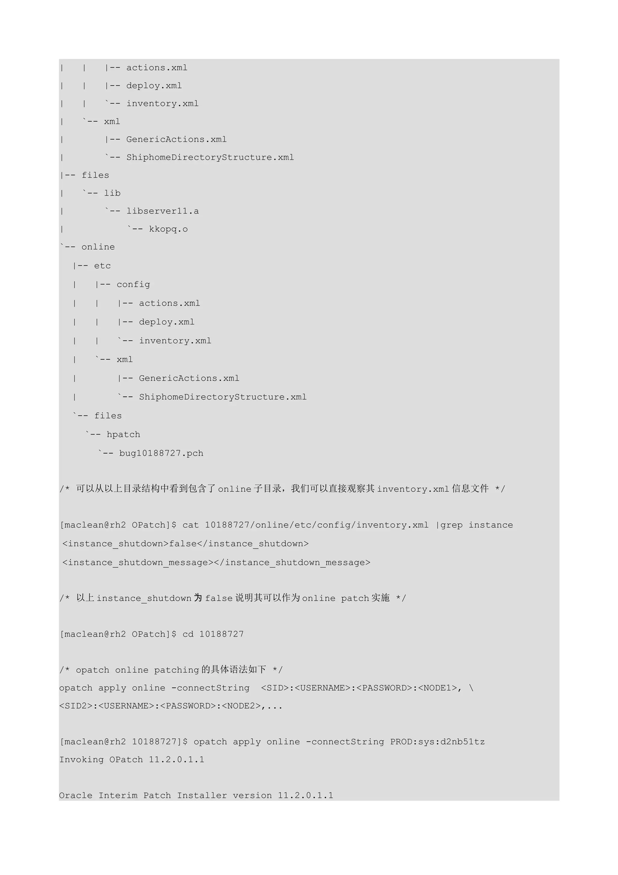 |       |       |-- actions.xml
|       |       |-- deploy.xml
|       |       `-- inventory.xml
|       `-- xml
|               |-- GenericActions.xml
|               `-- ShiphomeDirectoryStructure.xml
|-- files
|       `-- lib
|               `-- libserver11.a
|                   `-- kkopq.o
`-- online

    |-- etc

    |       |-- config

    |       |     |-- actions.xml

    |       |     |-- deploy.xml

    |       |     `-- inventory.xml

    |       `-- xml

    |             |-- GenericActions.xml

    |             `-- ShiphomeDirectoryStructure.xml

    `-- files

        `-- hpatch

            `-- bug10188727.pch


/* 可以从以上目录结构中看到包含了 online 子目录，我们可以直接观察其 inventory.xml 信息文件 */


[maclean@rh2 OPatch]$ cat 10188727/online/etc/config/inventory.xml |grep instance

<instance_shutdown>false</instance_shutdown>

<instance_shutdown_message></instance_shutdown_message>


/* 以上 instance_shutdown 为 false 说明其可以作为 online patch 实施 */


[maclean@rh2 OPatch]$ cd 10188727


/* opatch online patching 的具体语法如下 */
opatch apply online -connectString         <SID>:<USERNAME>:<PASSWORD>:<NODE1>, 
<SID2>:<USERNAME>:<PASSWORD>:<NODE2>,...


[maclean@rh2 10188727]$ opatch apply online -connectString PROD:sys:d2nb51tz
Invoking OPatch 11.2.0.1.1


Oracle Interim Patch Installer version 11.2.0.1.1
 