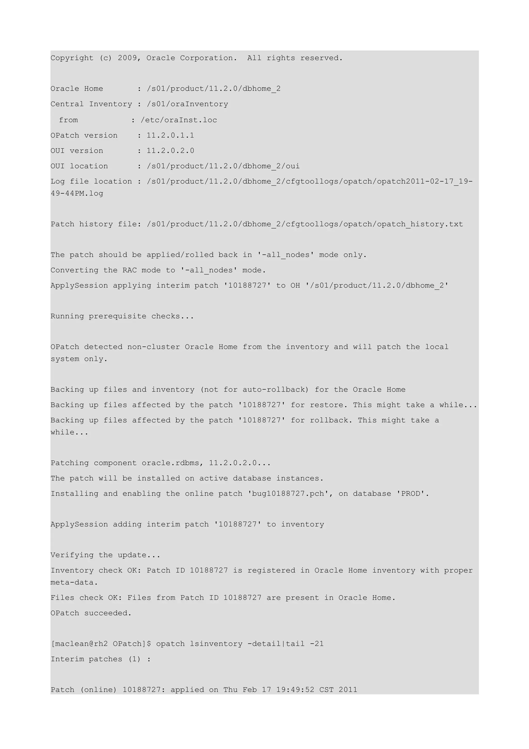 Copyright (c) 2009, Oracle Corporation.    All rights reserved.


Oracle Home         : /s01/product/11.2.0/dbhome_2
Central Inventory : /s01/oraInventory

 from            : /etc/oraInst.loc
OPatch version      : 11.2.0.1.1
OUI version         : 11.2.0.2.0
OUI location        : /s01/product/11.2.0/dbhome_2/oui
Log file location : /s01/product/11.2.0/dbhome_2/cfgtoollogs/opatch/opatch2011-02-17_19-
49-44PM.log


Patch history file: /s01/product/11.2.0/dbhome_2/cfgtoollogs/opatch/opatch_history.txt


The patch should be applied/rolled back in '-all_nodes' mode only.
Converting the RAC mode to '-all_nodes' mode.
ApplySession applying interim patch '10188727' to OH '/s01/product/11.2.0/dbhome_2'


Running prerequisite checks...


OPatch detected non-cluster Oracle Home from the inventory and will patch the local
system only.


Backing up files and inventory (not for auto-rollback) for the Oracle Home
Backing up files affected by the patch '10188727' for restore. This might take a while...
Backing up files affected by the patch '10188727' for rollback. This might take a
while...


Patching component oracle.rdbms, 11.2.0.2.0...
The patch will be installed on active database instances.
Installing and enabling the online patch 'bug10188727.pch', on database 'PROD'.


ApplySession adding interim patch '10188727' to inventory


Verifying the update...
Inventory check OK: Patch ID 10188727 is registered in Oracle Home inventory with proper
meta-data.
Files check OK: Files from Patch ID 10188727 are present in Oracle Home.
OPatch succeeded.


[maclean@rh2 OPatch]$ opatch lsinventory -detail|tail -21
Interim patches (1) :


Patch (online) 10188727: applied on Thu Feb 17 19:49:52 CST 2011
 
