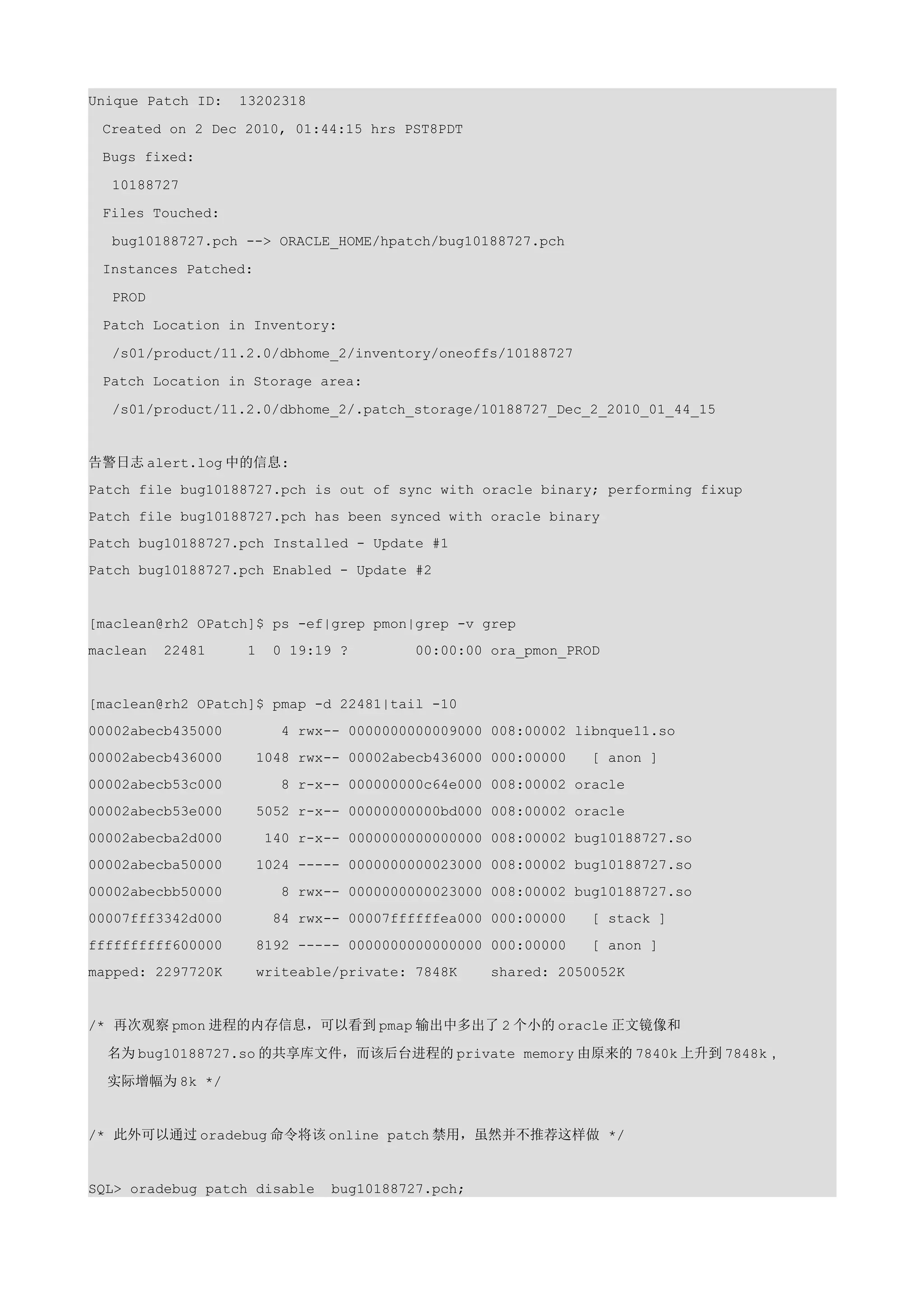 Unique Patch ID:   13202318

 Created on 2 Dec 2010, 01:44:15 hrs PST8PDT

 Bugs fixed:

  10188727

 Files Touched:

  bug10188727.pch --> ORACLE_HOME/hpatch/bug10188727.pch

 Instances Patched:

  PROD

 Patch Location in Inventory:

  /s01/product/11.2.0/dbhome_2/inventory/oneoffs/10188727

 Patch Location in Storage area:

  /s01/product/11.2.0/dbhome_2/.patch_storage/10188727_Dec_2_2010_01_44_15


告警日志 alert.log 中的信息:
Patch file bug10188727.pch is out of sync with oracle binary; performing fixup
Patch file bug10188727.pch has been synced with oracle binary
Patch bug10188727.pch Installed - Update #1
Patch bug10188727.pch Enabled - Update #2


[maclean@rh2 OPatch]$ ps -ef|grep pmon|grep -v grep
maclean   22481     1    0 19:19 ?        00:00:00 ora_pmon_PROD


[maclean@rh2 OPatch]$ pmap -d 22481|tail -10
00002abecb435000          4 rwx-- 0000000000009000 008:00002 libnque11.so
00002abecb436000      1048 rwx-- 00002abecb436000 000:00000    [ anon ]
00002abecb53c000          8 r-x-- 000000000c64e000 008:00002 oracle
00002abecb53e000      5052 r-x-- 00000000000bd000 008:00002 oracle
00002abecba2d000        140 r-x-- 0000000000000000 008:00002 bug10188727.so
00002abecba50000      1024 ----- 0000000000023000 008:00002 bug10188727.so
00002abecbb50000          8 rwx-- 0000000000023000 008:00002 bug10188727.so
00007fff3342d000         84 rwx-- 00007ffffffea000 000:00000   [ stack ]
ffffffffff600000      8192 ----- 0000000000000000 000:00000    [ anon ]
mapped: 2297720K      writeable/private: 7848K     shared: 2050052K


/* 再次观察 pmon 进程的内存信息，可以看到 pmap 输出中多出了 2 个小的 oracle 正文镜像和

  名为 bug10188727.so 的共享库文件，而该后台进程的 private memory 由原来的 7840k 上升到 7848k，

  实际增幅为 8k */


/* 此外可以通过 oradebug 命令将该 online patch 禁用，虽然并不推荐这样做 */


SQL> oradebug patch disable     bug10188727.pch;
 