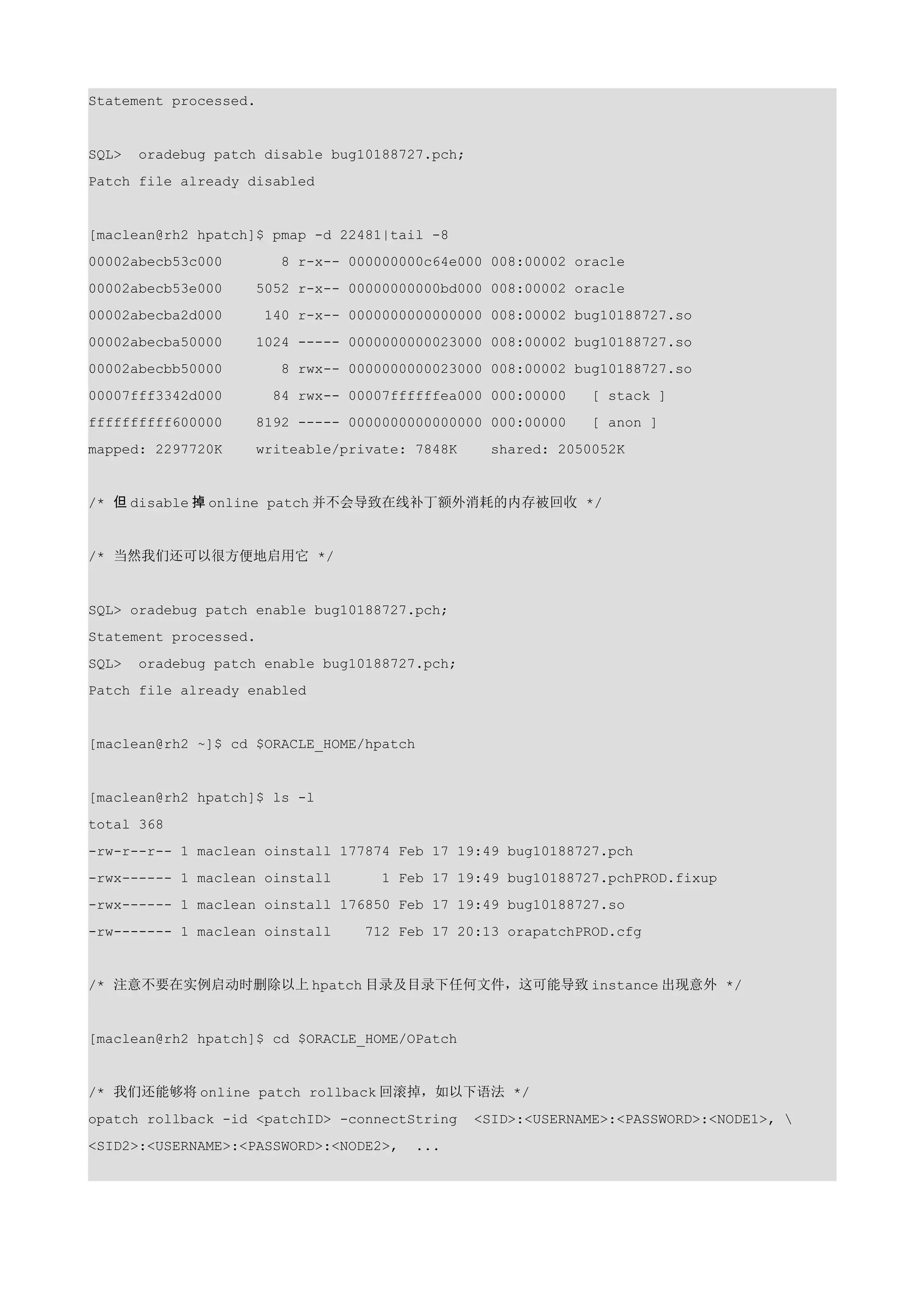 Statement processed.


SQL>   oradebug patch disable bug10188727.pch;
Patch file already disabled


[maclean@rh2 hpatch]$ pmap -d 22481|tail -8
00002abecb53c000         8 r-x-- 000000000c64e000 008:00002 oracle
00002abecb53e000     5052 r-x-- 00000000000bd000 008:00002 oracle
00002abecba2d000       140 r-x-- 0000000000000000 008:00002 bug10188727.so
00002abecba50000     1024 ----- 0000000000023000 008:00002 bug10188727.so
00002abecbb50000         8 rwx-- 0000000000023000 008:00002 bug10188727.so
00007fff3342d000        84 rwx-- 00007ffffffea000 000:00000    [ stack ]
ffffffffff600000     8192 ----- 0000000000000000 000:00000     [ anon ]
mapped: 2297720K     writeable/private: 7848K      shared: 2050052K


/* 但 disable 掉 online patch 并不会导致在线补丁额外消耗的内存被回收 */


/* 当然我们还可以很方便地启用它 */


SQL> oradebug patch enable bug10188727.pch;
Statement processed.
SQL>   oradebug patch enable bug10188727.pch;
Patch file already enabled


[maclean@rh2 ~]$ cd $ORACLE_HOME/hpatch


[maclean@rh2 hpatch]$ ls -l
total 368
-rw-r--r-- 1 maclean oinstall 177874 Feb 17 19:49 bug10188727.pch
-rwx------ 1 maclean oinstall        1 Feb 17 19:49 bug10188727.pchPROD.fixup
-rwx------ 1 maclean oinstall 176850 Feb 17 19:49 bug10188727.so
-rw------- 1 maclean oinstall      712 Feb 17 20:13 orapatchPROD.cfg


/* 注意不要在实例启动时删除以上 hpatch 目录及目录下任何文件，这可能导致 instance 出现意外 */


[maclean@rh2 hpatch]$ cd $ORACLE_HOME/OPatch


/* 我们还能够将 online patch rollback 回滚掉，如以下语法 */
opatch rollback -id <patchID> -connectString     <SID>:<USERNAME>:<PASSWORD>:<NODE1>, 
<SID2>:<USERNAME>:<PASSWORD>:<NODE2>,    ...
 