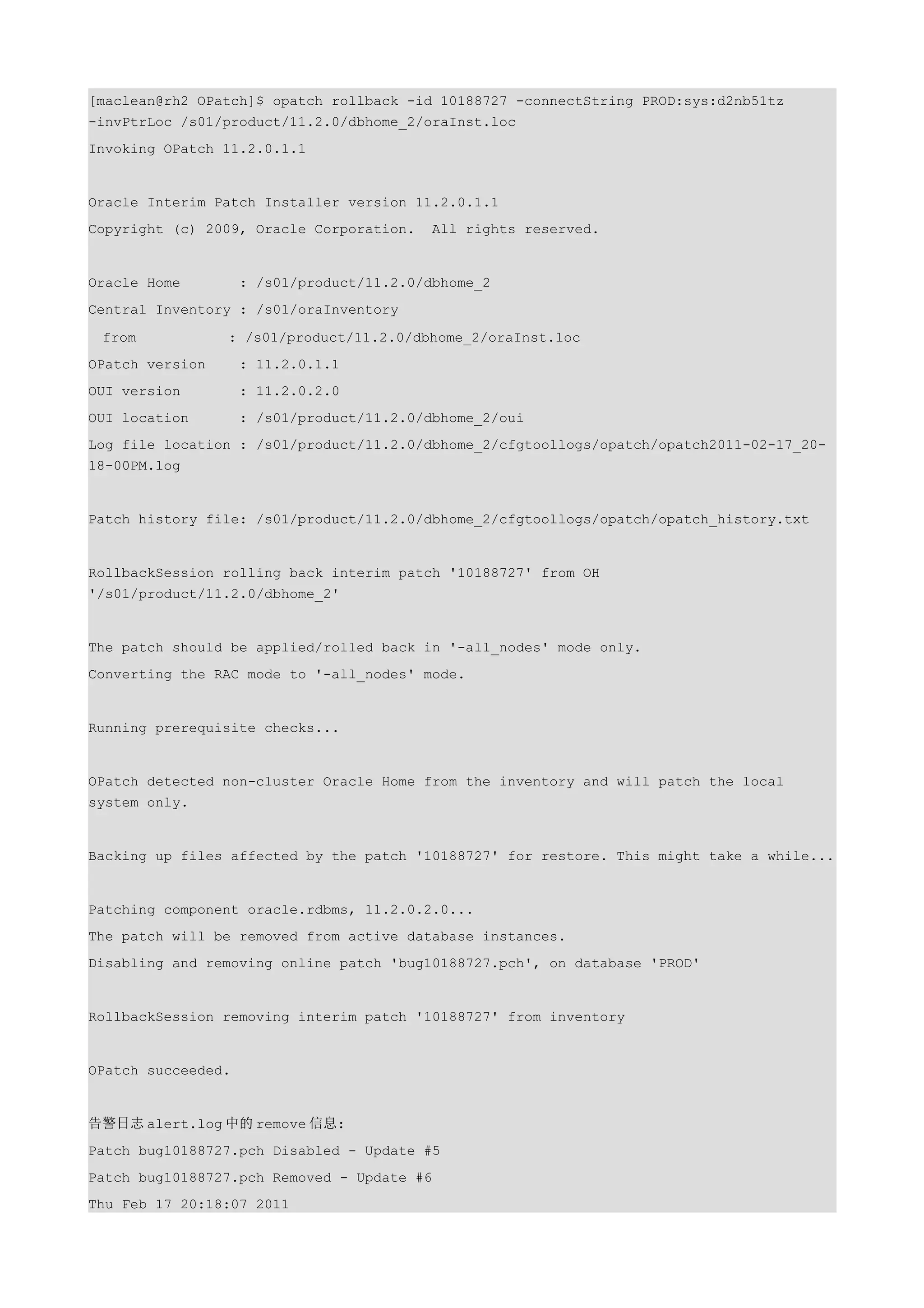 [maclean@rh2 OPatch]$ opatch rollback -id 10188727 -connectString PROD:sys:d2nb51tz
-invPtrLoc /s01/product/11.2.0/dbhome_2/oraInst.loc
Invoking OPatch 11.2.0.1.1


Oracle Interim Patch Installer version 11.2.0.1.1
Copyright (c) 2009, Oracle Corporation.    All rights reserved.


Oracle Home         : /s01/product/11.2.0/dbhome_2
Central Inventory : /s01/oraInventory

 from            : /s01/product/11.2.0/dbhome_2/oraInst.loc
OPatch version      : 11.2.0.1.1
OUI version         : 11.2.0.2.0
OUI location        : /s01/product/11.2.0/dbhome_2/oui
Log file location : /s01/product/11.2.0/dbhome_2/cfgtoollogs/opatch/opatch2011-02-17_20-
18-00PM.log


Patch history file: /s01/product/11.2.0/dbhome_2/cfgtoollogs/opatch/opatch_history.txt


RollbackSession rolling back interim patch '10188727' from OH
'/s01/product/11.2.0/dbhome_2'


The patch should be applied/rolled back in '-all_nodes' mode only.
Converting the RAC mode to '-all_nodes' mode.


Running prerequisite checks...


OPatch detected non-cluster Oracle Home from the inventory and will patch the local
system only.


Backing up files affected by the patch '10188727' for restore. This might take a while...


Patching component oracle.rdbms, 11.2.0.2.0...
The patch will be removed from active database instances.
Disabling and removing online patch 'bug10188727.pch', on database 'PROD'


RollbackSession removing interim patch '10188727' from inventory


OPatch succeeded.


告警日志 alert.log 中的 remove 信息:
Patch bug10188727.pch Disabled - Update #5
Patch bug10188727.pch Removed - Update #6
Thu Feb 17 20:18:07 2011
 