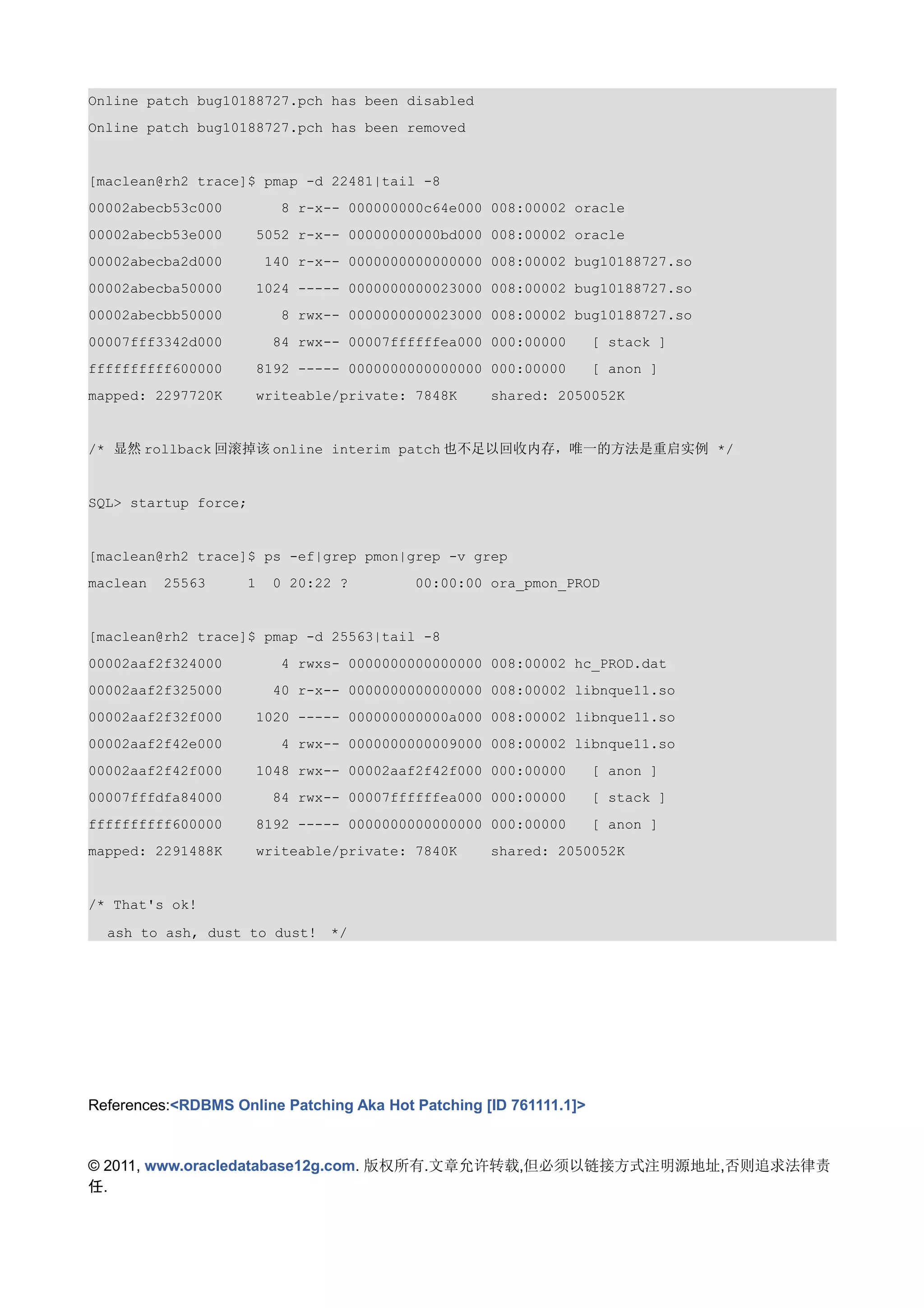 Online patch bug10188727.pch has been disabled
Online patch bug10188727.pch has been removed


[maclean@rh2 trace]$ pmap -d 22481|tail -8
00002abecb53c000          8 r-x-- 000000000c64e000 008:00002 oracle
00002abecb53e000      5052 r-x-- 00000000000bd000 008:00002 oracle
00002abecba2d000        140 r-x-- 0000000000000000 008:00002 bug10188727.so
00002abecba50000      1024 ----- 0000000000023000 008:00002 bug10188727.so
00002abecbb50000          8 rwx-- 0000000000023000 008:00002 bug10188727.so
00007fff3342d000         84 rwx-- 00007ffffffea000 000:00000        [ stack ]
ffffffffff600000      8192 ----- 0000000000000000 000:00000         [ anon ]
mapped: 2297720K      writeable/private: 7848K      shared: 2050052K


/* 显然 rollback 回滚掉该 online interim patch 也不足以回收内存，唯一的方法是重启实例 */


SQL> startup force;


[maclean@rh2 trace]$ ps -ef|grep pmon|grep -v grep
maclean   25563     1    0 20:22 ?        00:00:00 ora_pmon_PROD


[maclean@rh2 trace]$ pmap -d 25563|tail -8
00002aaf2f324000          4 rwxs- 0000000000000000 008:00002 hc_PROD.dat
00002aaf2f325000         40 r-x-- 0000000000000000 008:00002 libnque11.so
00002aaf2f32f000      1020 ----- 000000000000a000 008:00002 libnque11.so
00002aaf2f42e000          4 rwx-- 0000000000009000 008:00002 libnque11.so
00002aaf2f42f000      1048 rwx-- 00002aaf2f42f000 000:00000         [ anon ]
00007fffdfa84000         84 rwx-- 00007ffffffea000 000:00000        [ stack ]
ffffffffff600000      8192 ----- 0000000000000000 000:00000         [ anon ]
mapped: 2291488K      writeable/private: 7840K      shared: 2050052K


/* That's ok!

  ash to ash, dust to dust!　*/




References:<RDBMS Online Patching Aka Hot Patching [ID 761111.1]>


© 2011, www.oracledatabase12g.com. 版权所有.文章允许转载,但必须以链接方式注明源地址,否则追求法律责
任.
 