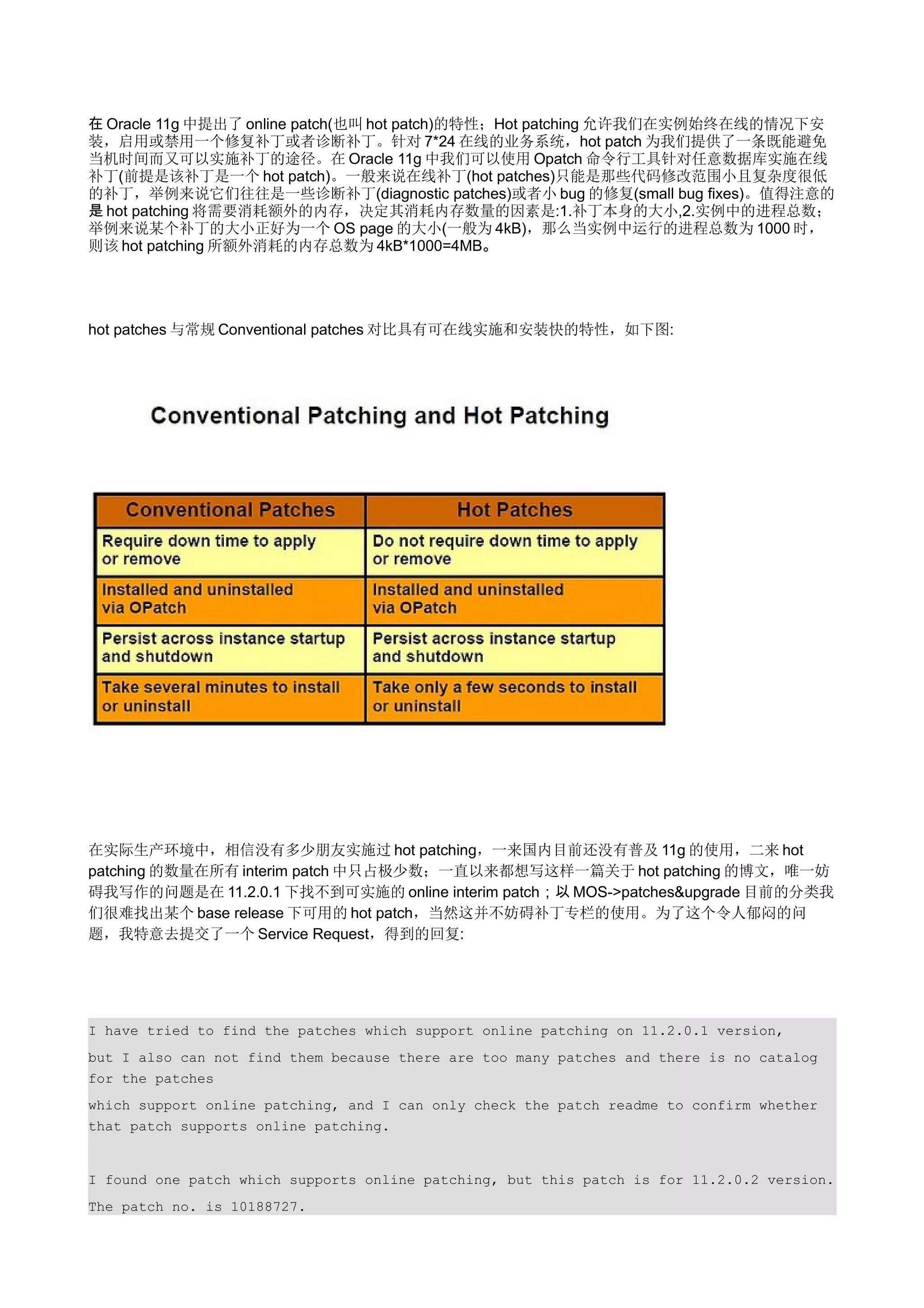 在 Oracle 11g 中提出了 online patch(也叫 hot patch)的特性；Hot patching 允许我们在实例始终在线的情况下安
装，启用或禁用一个修复补丁或者诊断补丁。针对 7*24 在线的业务系统，hot patch 为我们提供了一条既能避免
当机时间而又可以实施补丁的途径。在 Oracle 11g 中我们可以使用 Opatch 命令行工具针对任意数据库实施在线
补丁(前提是该补丁是一个 hot patch)。一般来说在线补丁(hot patches)只能是那些代码修改范围小且复杂度很低
的补丁，举例来说它们往往是一些诊断补丁(diagnostic patches)或者小 bug 的修复(small bug fixes)。值得注意的
是 hot patching 将需要消耗额外的内存，决定其消耗内存数量的因素是:1.补丁本身的大小,2.实例中的进程总数；
举例来说某个补丁的大小正好为一个 OS page 的大小(一般为 4kB)，那么当实例中运行的进程总数为 1000 时，
则该 hot patching 所额外消耗的内存总数为 4kB*1000=4MB。




hot patches 与常规 Conventional patches 对比具有可在线实施和安装快的特性，如下图:




在实际生产环境中，相信没有多少朋友实施过 hot patching，一来国内目前还没有普及 11g 的使用，二来 hot
patching 的数量在所有 interim patch 中只占极少数；一直以来都想写这样一篇关于 hot patching 的博文，唯一妨
碍我写作的问题是在 11.2.0.1 下找不到可实施的 online interim patch；以 MOS->patches&upgrade 目前的分类我
们很难找出某个 base release 下可用的 hot patch，当然这并不妨碍补丁专栏的使用。为了这个令人郁闷的问
题，我特意去提交了一个 Service Request，得到的回复:




I have tried to find the patches which support online patching on 11.2.0.1 version,
but I also can not find them because there are too many patches and there is no catalog
for the patches
which support online patching, and I can only check the patch readme to confirm whether
that patch supports online patching.


I found one patch which supports online patching, but this patch is for 11.2.0.2 version.
The patch no. is 10188727.
 