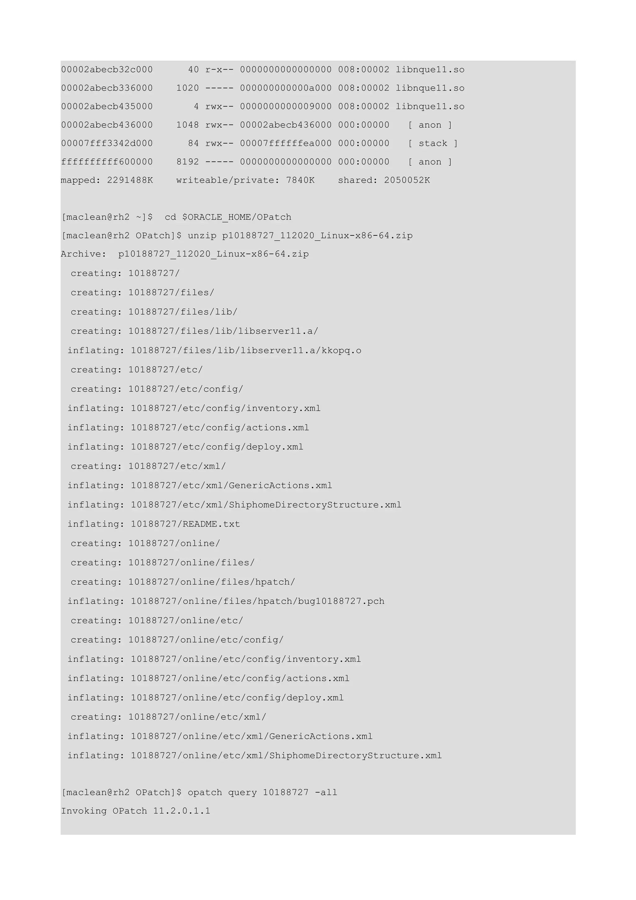00002abecb32c000       40 r-x-- 0000000000000000 008:00002 libnque11.so
00002abecb336000     1020 ----- 000000000000a000 008:00002 libnque11.so
00002abecb435000        4 rwx-- 0000000000009000 008:00002 libnque11.so
00002abecb436000     1048 rwx-- 00002abecb436000 000:00000    [ anon ]
00007fff3342d000       84 rwx-- 00007ffffffea000 000:00000    [ stack ]
ffffffffff600000     8192 ----- 0000000000000000 000:00000    [ anon ]
mapped: 2291488K     writeable/private: 7840K     shared: 2050052K


[maclean@rh2 ~]$   cd $ORACLE_HOME/OPatch
[maclean@rh2 OPatch]$ unzip p10188727_112020_Linux-x86-64.zip
Archive:   p10188727_112020_Linux-x86-64.zip

 creating: 10188727/

 creating: 10188727/files/

 creating: 10188727/files/lib/

 creating: 10188727/files/lib/libserver11.a/

 inflating: 10188727/files/lib/libserver11.a/kkopq.o

 creating: 10188727/etc/

 creating: 10188727/etc/config/

 inflating: 10188727/etc/config/inventory.xml

 inflating: 10188727/etc/config/actions.xml

 inflating: 10188727/etc/config/deploy.xml

 creating: 10188727/etc/xml/

 inflating: 10188727/etc/xml/GenericActions.xml

 inflating: 10188727/etc/xml/ShiphomeDirectoryStructure.xml

 inflating: 10188727/README.txt

 creating: 10188727/online/
 creating: 10188727/online/files/

 creating: 10188727/online/files/hpatch/

 inflating: 10188727/online/files/hpatch/bug10188727.pch

 creating: 10188727/online/etc/

 creating: 10188727/online/etc/config/

 inflating: 10188727/online/etc/config/inventory.xml

 inflating: 10188727/online/etc/config/actions.xml

 inflating: 10188727/online/etc/config/deploy.xml

 creating: 10188727/online/etc/xml/

 inflating: 10188727/online/etc/xml/GenericActions.xml

 inflating: 10188727/online/etc/xml/ShiphomeDirectoryStructure.xml


[maclean@rh2 OPatch]$ opatch query 10188727 -all
Invoking OPatch 11.2.0.1.1
 