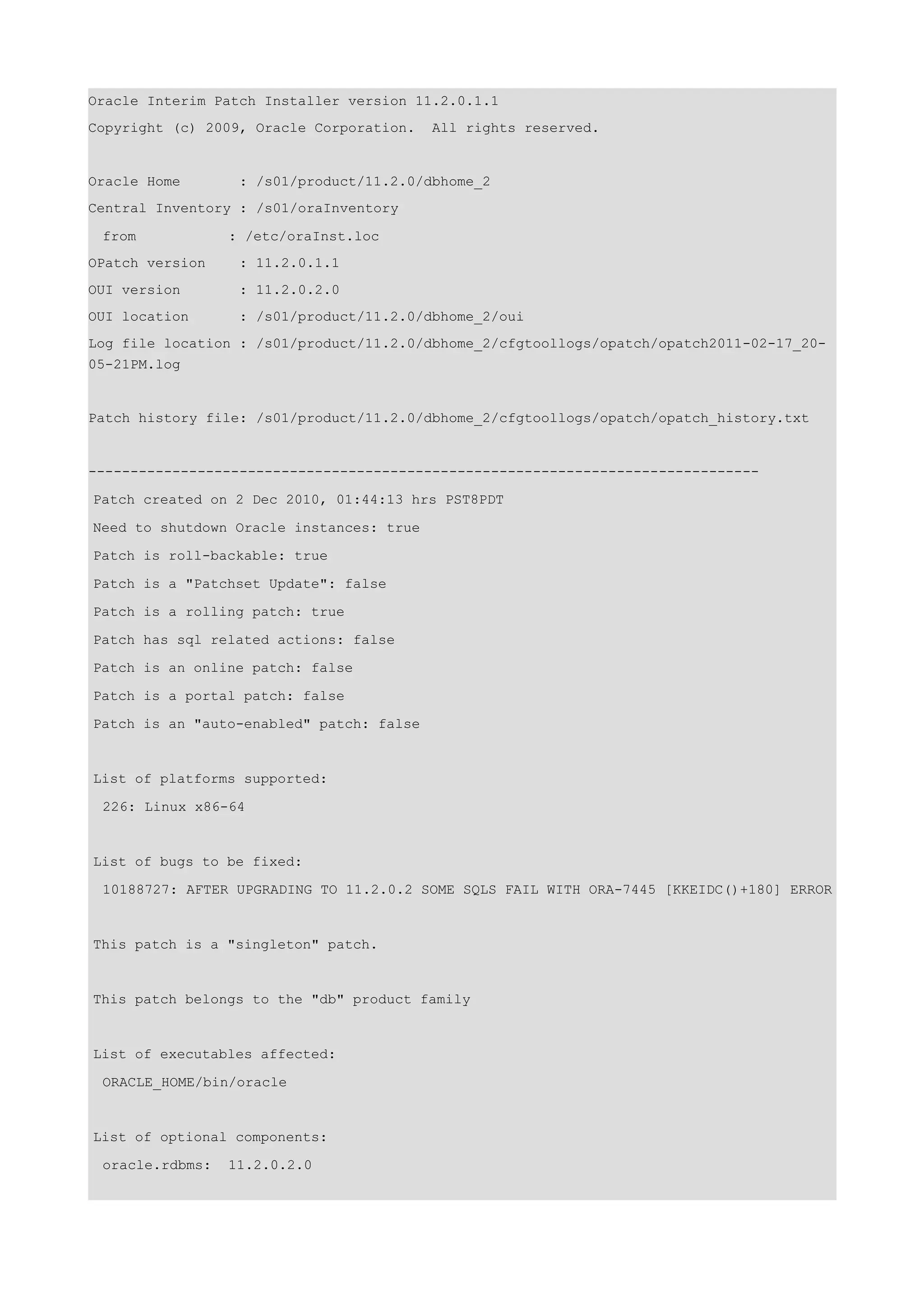 Oracle Interim Patch Installer version 11.2.0.1.1
Copyright (c) 2009, Oracle Corporation.   All rights reserved.


Oracle Home       : /s01/product/11.2.0/dbhome_2
Central Inventory : /s01/oraInventory

 from            : /etc/oraInst.loc
OPatch version    : 11.2.0.1.1
OUI version       : 11.2.0.2.0
OUI location      : /s01/product/11.2.0/dbhome_2/oui
Log file location : /s01/product/11.2.0/dbhome_2/cfgtoollogs/opatch/opatch2011-02-17_20-
05-21PM.log


Patch history file: /s01/product/11.2.0/dbhome_2/cfgtoollogs/opatch/opatch_history.txt


--------------------------------------------------------------------------------

Patch created on 2 Dec 2010, 01:44:13 hrs PST8PDT

Need to shutdown Oracle instances: true

Patch is roll-backable: true

Patch is a "Patchset Update": false

Patch is a rolling patch: true

Patch has sql related actions: false

Patch is an online patch: false

Patch is a portal patch: false

Patch is an "auto-enabled" patch: false


List of platforms supported:

 226: Linux x86-64


List of bugs to be fixed:

 10188727: AFTER UPGRADING TO 11.2.0.2 SOME SQLS FAIL WITH ORA-7445 [KKEIDC()+180] ERROR


This patch is a "singleton" patch.


This patch belongs to the "db" product family


List of executables affected:

 ORACLE_HOME/bin/oracle


List of optional components:

 oracle.rdbms:   11.2.0.2.0
 