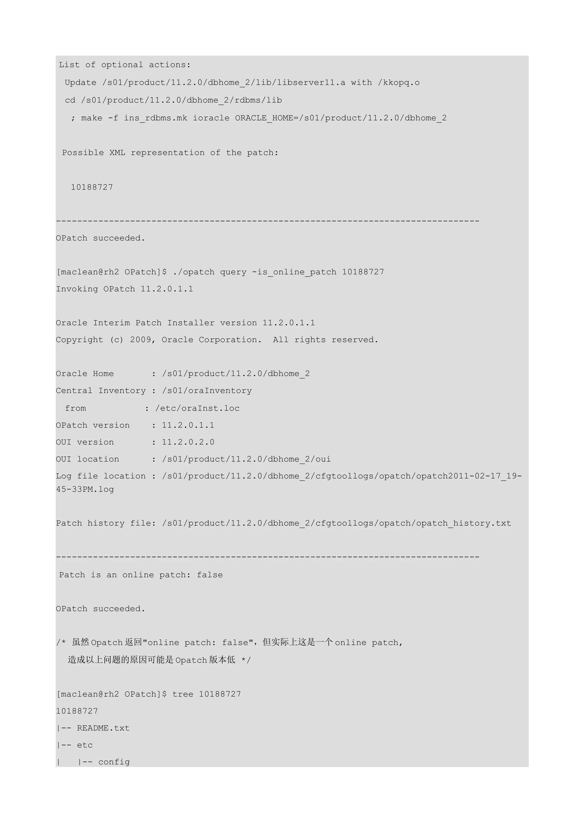 List of optional actions:

    Update /s01/product/11.2.0/dbhome_2/lib/libserver11.a with /kkopq.o

    cd /s01/product/11.2.0/dbhome_2/rdbms/lib

     ; make -f ins_rdbms.mk ioracle ORACLE_HOME=/s01/product/11.2.0/dbhome_2


    Possible XML representation of the patch:


     10188727


--------------------------------------------------------------------------------
OPatch succeeded.


[maclean@rh2 OPatch]$ ./opatch query -is_online_patch 10188727
Invoking OPatch 11.2.0.1.1


Oracle Interim Patch Installer version 11.2.0.1.1
Copyright (c) 2009, Oracle Corporation.    All rights reserved.


Oracle Home         : /s01/product/11.2.0/dbhome_2
Central Inventory : /s01/oraInventory

    from           : /etc/oraInst.loc
OPatch version      : 11.2.0.1.1
OUI version         : 11.2.0.2.0
OUI location        : /s01/product/11.2.0/dbhome_2/oui
Log file location : /s01/product/11.2.0/dbhome_2/cfgtoollogs/opatch/opatch2011-02-17_19-
45-33PM.log


Patch history file: /s01/product/11.2.0/dbhome_2/cfgtoollogs/opatch/opatch_history.txt


--------------------------------------------------------------------------------

Patch is an online patch: false


OPatch succeeded.


/* 虽然 Opatch 返回"online patch: false"，但实际上这是一个 online patch,

     造成以上问题的原因可能是 Opatch 版本低 */


[maclean@rh2 OPatch]$ tree 10188727
10188727
|-- README.txt
|-- etc
|     |-- config
 