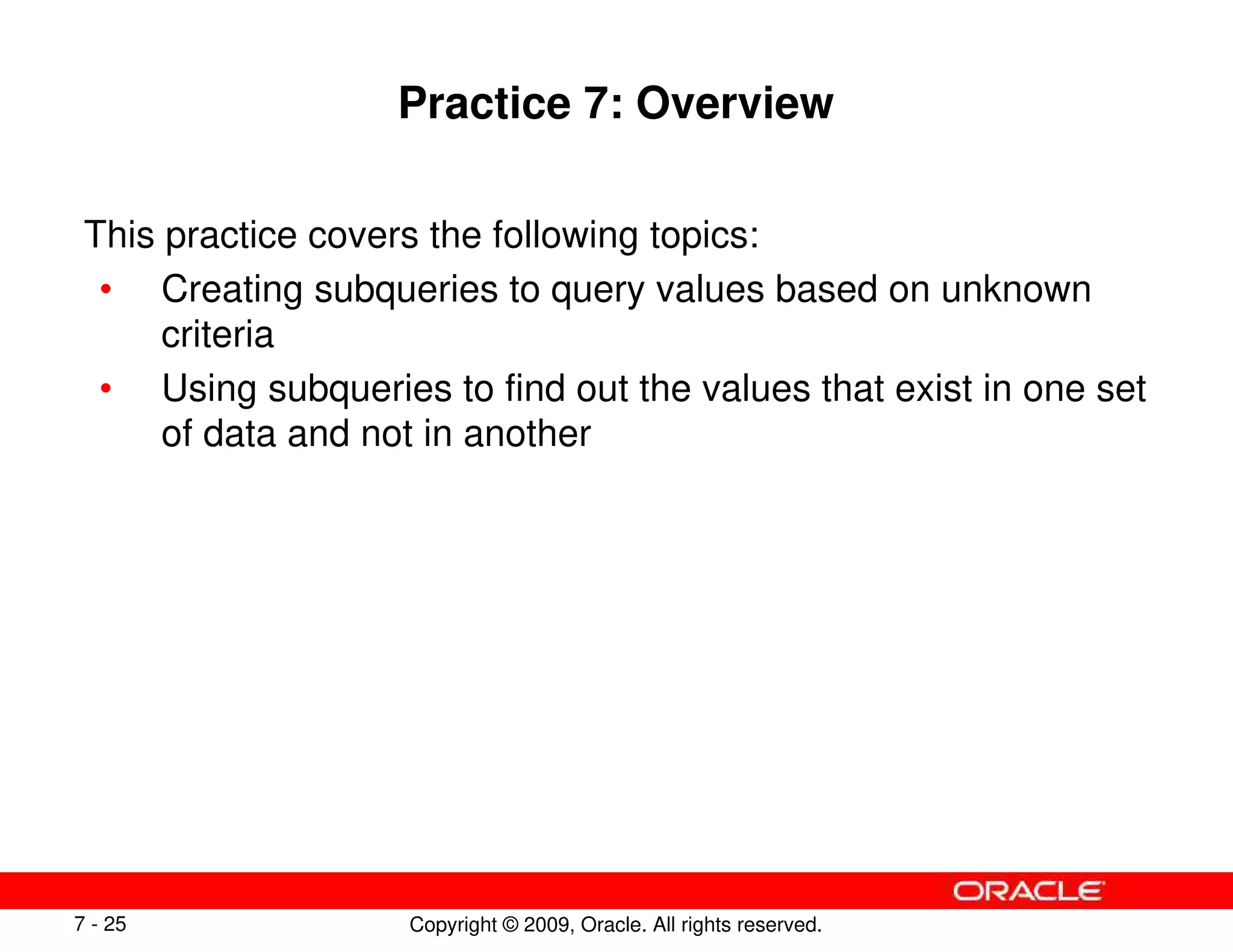 Copyright © 2009, Oracle. All rights reserved.
7 - 25
Practice 7: Overview
This practice covers the following topics:
• Creating subqueries to query values based on unknown
criteria
• Using subqueries to find out the values that exist in one set
of data and not in another
 