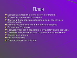 План Концепция развития солнечной энергетики Понятия солнечный коллектор Ведущий Европейский производитель солнечных коллекторов Использование солнечной энергии в Европе Потенциал Украины Государственная поддержка и существующие барьеры Технические решения для горячего водоснабжения Солнечные здания Фотоэнергетика Используемая литература 