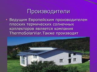 Производители Ведущим Европейским производителем плоских термических солнечных коллекторов является компания  ThermoSolarViar. Также производят вакуумные коллекторы 