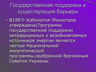 Государственная поддержка и существующие барьеры В1997г . Кабинетом Министров утверждена(Программа государственной поддержки нетрадиционых и возобновляемых источников энергии является частью Национальной энергетической программы,одобренной Верховным Советом Украины 