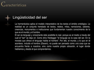 Lingüisticidad del ser
La hermenéutica aplica el modelo interpretativo de los textos al ámbito ontológico. La
realidad es un conjunto heredado de textos, relatos, mitos, narraciones, saberes,
creencias, monumentos e instituciones que fundamentan nuestro conocimiento de lo
que es el mundo y el hombre.
El ser es lenguaje y únicamente éste posibilita lo real, porque es el medio a través del
cual el "ser" se deja oír. Como diría Heidegger "el lenguaje es la casa del ser. En la
morada que ofrece el lenguaje habita el hombre". Por ello, el mundo, y lo que en él
acontece, incluido el hombre (Dasein), no puede ser pensado como una cosa que se
encuentra frente a nosotros, sino como nuestra propia ubicación, el lugar donde
habitamos y desde el que comprendemos.
 
