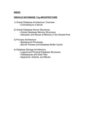 INDEX

ORACLE DATABASE 11g ARCHITECTURE

1) Oracle Database Architecture: Overview
      --Connecting to a Server

2) Oracle Database Server Structures
      --Oracle Database Memory Structures
      --Allocation and Reuse of Memory in the Shared Pool

3) Process Architecture
      --Background Processes
      --Server Process and Database Buffer Cache

4) Database Storage Architecture
     --Logical and Physical Database Structures
     --Tablespaces and Data Files
     --Segments, Extents, and Blocks
 