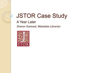 JSTOR Case Study
A Year Later
Sharon Garewal, Metadata Librarian
 