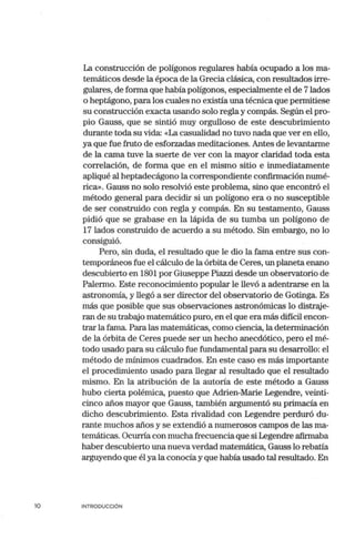 10
La construcción de polígonos regulares había ocupado a los ma-
temáticos desde la época de la Grecia clásica, con resultados irre-
gulares, de forma que h<l:bía polígonos, especialmente el de 7lados
o heptágono, para los cuales no existía una técnica que permitiese
su construcción exacta usando solo regla y compás. Según el pro-
pio Gauss, que se sintió muy orgulloso de este descubrimiento
durante toda su vida: «La casualidad no tuvo nada que ver en ello,
ya que fue fruto de esforzadas meditaciones. Antes de levantarme
de la can1a tuve la suerte de ver con la mayor claridad toda esta
correlación, de forma que en el mismo sitio e inmediatamente
apliqué al heptadecágono la correspondiente confirmación numé-
rica». Gauss no solo resolvió este problema, sino que encontró el
método general para decidir si un polígono era o no susceptible
de ser construido con regla y compás. En su testamento, Gauss
pidió que se grabase en la lápida de su tumba un polígono de
17 lados construido de acuerdo a su método. Sin embargo, no lo
consiguió.
Pero, sin duda, el resultado que le dio la fan1a entre sus con-
temporáneos fue el cálculo de la órbita de Ceres, un planeta enano
descubierto en 1801 por Giuseppe Piazzi desde un observatorio de
Palem10. Este reconocimiento popular le llevó a adentrarse en la
astronomía, y llegó a ser director del observatorio de Gotinga. Es
más que posible que sus observaciones astronómicas lo distraje-
ran de su trabajo matemático puro, en el que era más difícil encon-
trar la fan1a. Para las matemáticas, como ciencia, la determinación
de la órbita de Ceres puede ser un hecho anecdótico, pero el mé-
todo usado para su cálculo fue fundan1ental para su desarrollo: el
método de mínimos cuadrados. En este caso es más importante
el procedimiento usado para llegar al resultado que el resultado
mismo. En la atribución de la autoría de este método a Gauss
hubo cierta polémica, puesto que Adrien-Marie Legendre, veinti-
cinco años mayor que Gauss, tan1bién argumentó su primacía en
dicho descubrimiento. Esta rivalidad con Legendre perduró du-
rante muchos años y se extendió a numerosos can1pos de las ma-
temáticas. Ocurría con muchafrecuencia que si Legendre afirmaba
haber descubierto una nueva verdad matemática, Gauss lo rebatía
arguyendo que él ya la conocía y que había usado tal resultado. En
INTRODUCCIÓN
 