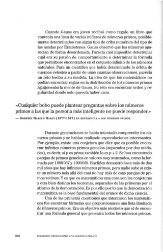 Cuando Gauss era joven recibió como regalo un libro que
contenía una lista de varios millares de números primos, posible-
mente determinados con algún tipo de criba numélica del tipo de
las usadas por Eratóstenes. Gauss observó que los números apa-
recían de forma desordenada. Parecía casi imposible determinar
cuál era su patrón de comportamiento o determinar la fórmula
que pemritiese encontrarlos en el cortjunto infinito de los números
naturales. Para un científico que había determinado la órbita de
cuerpos celestes a partir de unas cuantas observaciones, parecía
un reto hecho a su medida. La idea de que los matemáticos no
podían encontrar reglas en la distribución de los números primos
aguijoneaba la mente de Gauss. Su reto era encontrar orden y re-
gularidad donde solo parecía haber caos.
«Cualquier bobo puede plantear preguntas sobre los números
primos a las que la persona más inteligente no puede responder.»
- GODFREY IIAROLD IIARDY (1877-1947) EN REFERENCIA A LOS NÚMEROS PRIMOS.
Durante generaciones se había intentado comprender los nú-
meros primos y se habían realizado especulaciones interesantes.
Por ejemplo, existe una conjetura que dice que es posible encon-
trar infinitos números primos gemelos (separados por dos unida-
des), es decir, si p es primo tan1bién lo es p + 2. Se han encontrado
parejas de primos gemelos en valores muy avanzados, corno la for-
mada por 1000037 y 1000039. Euclides demostró hace más de dos
mil años que hay infinitos números primos, pero nadie sabe si exis-
te un número más allá del cual no hay más de esas parejas de pri-
mos vecinos. Yes que en matemáticas una cosa son las cortjeturas
y otra bien distinta los teoremas, separados de las primeras por el
abismo de la demostración. Es por ello por lo que la demostración
matemática es la base fundamental del avance de dicha ciencia.
Una de las primeras cuestiones que intentaron los matemáti-
cos fue encontrar fórmulas que proporcionaran una lista ilimitada
de números primos. Era un objetivo más modesto que el de encon-
trar una fórmula general que generara todos los números p1imos,
100 PONIENDO ORDEN ENTRE LOS NÚMEROS PRIMOS
 
