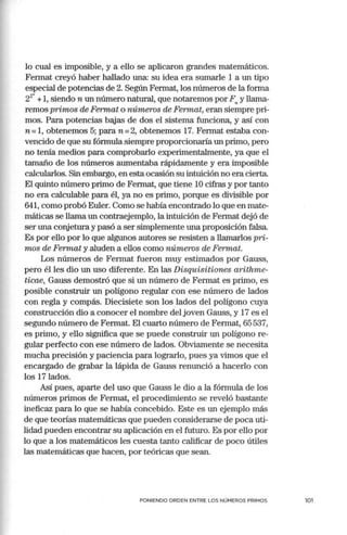 lo cual es imposible, y a ello se aplicaron grandes matemáticos.
Fermat creyó haber hallado una: su idea era sumarle 1 a un tipo
especial de potencias de 2. Según Fermat, los números de la forma
22
" +1, siendo n un número natural, que notaremos por F y llan1a-
" '
remos primos de Fermat o números de Fermat, eran siempre pri~
mos. Para potencias bajas de dos el sistema funciona, y así con
n =1, obtenemos 5; paran= 2, obtenemos 17. Fermat estaba con-
vencido de que su fórmula siempre proporcionaría un primo, pero
no tenía medios para comprobarlo experimentalmente, ya que el
tamaño de los nún1eros aumentaba rápidamente y era imposible
calcularlos. Sin embargo, en esta ocasión su intuición no era cierta.
El quinto nún1ero primo de Fermat, que tiene 10 cifras y por tanto
no era calculable para él, ya no es primo, porque es divisible por
641, como probó Euler. Como se había encontrado lo que en mate-
máticas se llama un contraejemplo, la intuición de Fermat dejó de
ser una conjetura y pasó a ser simplemente una proposición falsa.
Es por ello por lo que algunos autores se resisten a llamarlos pri-
mos de Fermat y aluden a ellos como números de Fermat.
Los números de Fermat fueron muy estimados por Gauss,
pero él les dio un uso diferente. En las Disquisitiones arithme-
ticae, Gauss demostró que si un número de Fermat es primo, es
posible construir un polígono regular con ese número de lados
con regla y compás. Diecisiete son los lados del polígono cuya
construcción dio a conocer el nombre del joven Gauss, y 17 es el
segundo número de Fermat. El cuarto número de Fermat, 65 537,
es primo, y ello significa que se puede construir un polígono re-
gular perfecto con ese número de lados. Obviamente se necesita
mucha precisión y paciencia para lograrlo, pues ya vimos que el
encargado de grabar la lápida de Gauss renunció a hacerlo con
los 17 lados.
Así pues, aparte del uso que Gauss le dio a la fórmula de los
números primos de Fermat, el procedimiento se reveló bastante
ineficaz para lo que se había concebido. Este es un ejemplo más
de que teorías matemáticas que pueden considerarse de poca uti-
lidad pueden encontrar su aplicación en el futuro. Es por ello por
lo que a los matemáticos les cuesta tanto calificar de poco útiles
las matemáticas que hacen, por teóricas que sean.
PONIENDO ORDEN ENTRE LOS NÚMEROS PRIMOS 101
 