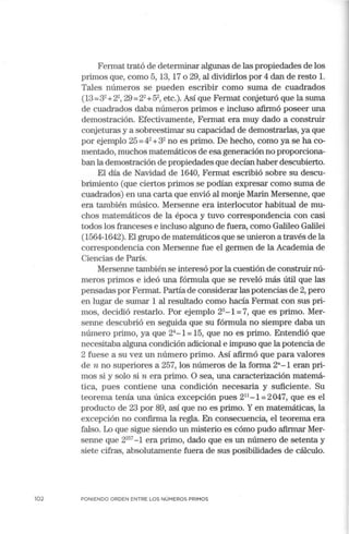 102
Fermat trató de determinar algunas de las propiedades de los
primos que, como 5, 13, 17 o 29, al dividirlos por 4 dan de resto l.
Tales números se pueden escribir como suma de cuadrados
(13=32
+22
, 29 =22
+52
, etc.). Así que Fermat conjeturó que la sun1a
de cuadrados daba números primos e incluso afirmó poseer una
demostración. Efectivamente, Fermat era muy dado a construir
conjeturas y a sobreestimar su capacidad de demostrarlas, ya que
por ejemplo 25 =42
+32
no es primo. De hecho, como ya se ha co-
mentado, muchos matemáticos de esa generación no proporciona-
ban la demostración de propiedades que decían haber descubierto.
El día de Navidad de 1640, Fermat escribió sobre su descu-
brimiento (que ciertos primos se podían expresar como suma de
cuadrados) en una carta que envió al monje Marin Mersenne, que
era también músico. Mersenne era interlocutor habitual de mu-
chos matemáticos de la época y tuvo correspondencia con casi
todos los franceses e incluso alguno de fuera, como Galileo Galilei
(1564-1642). El grupo de matemáticos que se unieron a través de la
correspondencia con Mersenne fue el germen de la Academia de
Ciencias de París.
Mersenne también se interesó por la cuestión de construir nú-
meros primos e ideó una fórmula que se reveló más útil que las
pensadas por Fermat. Partía de considerar las potencias de 2, pero
en lugar de sumar 1 al resultado como hacía Fermat con sus pri-
mos, decidió restarlo. Por ejemplo 23
- 1=7, que es primo. Mer-
senne descubrió en seguida que su fórmula no siempre daba un
número primo, ya que 24
- 1= 15, que no es primo. Entendió que
necesitaba alguna condición adicional e impuso que la potencia de
2 fuese a su vez un número primo. Así afirmó que para valores
de n no superiores a 257, los números de la forma 2"-1 eran pri-
mos si y solo si n era primo. O sea, una caracterización matemá-
tica, pues contiene una condición necesaria y suficiente. Su
teorema tenía una única excepción pues 211
- 1 =2047, que es el
producto de 23 por 89, así que no es primo. Y en matemáticas, la
excepción no confirma la regla. En consecuencia, el teorema era
falso. Lo que sigue siendo un misterio es cómo pudo afirmar Mer-
senne que 2257
-1 era primo, dado que es un número de setenta y
siete cifras, absolutamente fuera de sus posibilidades de cálculo.
PONIENDO ORDEN ENTRE LOS NÚMEROS PRIMOS
 