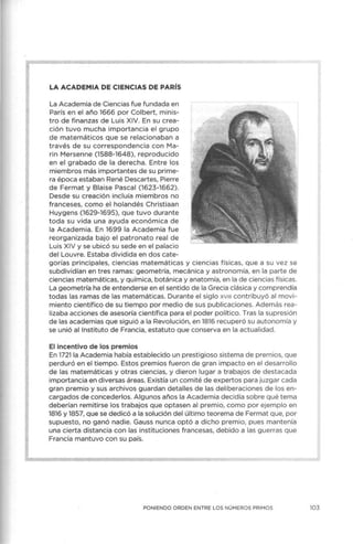 LA ACADEMIA DE CIENCIAS DE PARÍS
La Academia de Ciencias fue fundada en
París en el año 1666 por Colbert, minis-
tro de finanzas de Luis XIV. En su crea-
ción tuvo mucha importancia el grupo
de matemáticos que se relacionaban a
través de su correspondencia con Ma-
rin Mersenne (1588-1648), reproducido
en el grabado de la derecha. Entre los
miembros más importantes de su prime-
ra época estaban René Descartes, Pierre
de Fermat y Blaise Pasca l (1623-1662).
Desde su creación incluía miembros no
franceses, como ~I holandés Christiaan
Huygens (1629-1695), que tuvo durante
toda su vida una ayuda económica de
la Academ ia. En 1699 la Academia fue
reorganizada bajo el patronato real de
Luis X IV y se ubicó su sede en el palacio
del Louvre. Estaba dividida en dos cate-
gorías principales, ciencias matemáticas y ciencias físicas, que a su vez se
subdividían en tres ramas: geometría, mecánica y astronomía, en la parte de
ciencias matemáticas, y química, botánica y anatomía, en la de ciencias físicas.
La geometría ha de entenderse en el sentido de la Grecia clásica y comprendía
todas las ramas de las matemáticas. Durante el siglo xv111 contribuyó al movi-
m iento científico de su tiempo por medio de sus publicaciones. Además rea-
lizaba acciones de asesoría científica para el poder político. Tras la supresión
de las academias que siguió a la Revolución, en 1816 recuperó su autonomía y
se unió al Instituto de Francia, estatuto que conserva en la actualidad.
El incentivo de los premios
En 1721 la Academia había establecido un prestigioso sistema de premios, que
perduró en el tiempo. Estos premios fueron de gran impacto en el desarrollo
de las matemáticas y otras ciencias, y dieron lugar a trabajos de destacada
importancia en diversas áreas. Existía un comité de expertos para juzgar cada
gran premio y sus archivos guardan detalles de las deliberaciones de los en-
cargados de concederlos. A lgunos años la Academia decidía sobre qué tema
deberían remitirse los trabajos que optasen al premio, como por ejemplo en
1816 y 1857, que se dedicó a la solución del último teorema de Fermat que, por
supuesto, no ganó nadie. Gauss nunca optó a dicho premio, pues mantenía
una cierta distancia con las instituciones francesas, debido a las guerras que
Francia mantuvo con su país.
PONIENDO ORDEN ENTRE LOS NÚMEROS PRIMOS 103
 